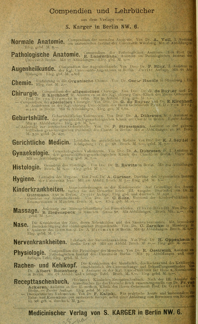 Compendien und Lehrbücher aus dem Verlage von S. Karger in Berlin NW. 6. Mnnmola Ano4nmta Compendium der normalen Anatomie. Von Dr. A. Voll, 1. Assistant llUrilldäC .HIlaLUIlllC, am anatomischen Institut der Universität Würzburg Mit 26 Abbildunge Ele gebd. 3t 8,—. PathOlOyiSChe ÄnatOmiB. g° Langerhans, Assistent Universität Berlin. Mit 55 Abbildungen. EÜ'g;. gbd. '.M. q.- Compendium der Augenheilkunde. Von Doci der K.gl. Univcrskäts-Augenklinik in Berlin. jbd. M, 4,So: Augenheilkunde. Bildungen. Eleg. PhPITliP Einführung in die Organische Chemie. Dr. P. Silex, I. Assisten Zweite A iflag . Mit 4S ir. Oscar Haenle EIS r. G-. de Ruyier und Di Qinik des Herrn Geheimratf P9iir>i[i«nia Compendium der allgemeinen Chirurgie. Von Duo Ulli! US yiO. E. Kirchhoff, fr: Assisten en an der Kgl. ehirurg Un Prof. Dr. von Befgmaitn in I erlin. Mit 30 Abbild. Eleg. geh — Compendium der speciellen Chirurgie. Von Doc. Dr. Q. de Ruytöi und DiV B- KirchhOl fr. Assistenten an der Kgl. Chirurg Univ.-lvlinik des Herrn Geheimrath P mann in Berlin Mit 8i Abbildungen, bieg. gel). M 5,{jo. 1 tshülfliches Vademecum. Von Doc. Dr. A. Dührssen, fr. I. Assistent der geburtshültiich-gvnaekologischen Klinik derCha Mit 3- Abbildungen. Eleg. geb. M 5,—. Anleitung zur aseptischen Geburtshiüfe. Von Dr. P. Strassmann, Assi' iiülflichen gvnar-kulogischen Poliklinik der Charite in Berlin. Mit 21 AI bilduflgen. zte - M. a.=;0. gebd M. £50. Geburtshülfe. Gerichtliche SVIedicin. Leitf;,- Königsberg Ptinnnlfnlnnia GraaekelogjSch.es Vademecum. bynaeROIOgie. der geburtthülfikh-gvnaekolo. Mit 121 Abbildungen. Eleg. gbd. M. 5.—. Etlichen Medicin. Von Pro. Dr. K. J. Seyc r. gO. Bruch. M. 6.—, gebd. M. ;.— Von Doc. Dr. A. Dührssen, fr. I. Assistent sehen Klinik der Charite. in Berlin. Vierte Au Histologie. Grundriss der llisto Broch. M. >>.—. Ek i. Von De ebd. M. -•■ Dr. B. Rawitz in Berlin. dungei Institü Uwniono Leitladen der Ilvgiene. Von Prof. Dr. A. Gärtner, Direktor <ie nyylDllC. -der Universität Jena. Mit 106 Abbild. Broch. M. 7.— Eleg. gbd. M. I/liifini,b«i-il/lin;inn Arzneiverordnungen in der Kinderpraxis. Auf C IVinUerKranKn8iien. buches für das Deutsche Reich. III. Ausgabe Bearbeitet von Gutttnann, Arzt in Berlin, /-reite Aurlage. Eleg. gbd. und durchscli. M..3.5Ü — Crundriss der Kinderheilkunde. Von Doc Eeismgerianum in München. Broch. M. <j — UnCCünO Anleitung zur Massa-vbehandlun. Ifttloöciye. r. Ziegenspec: gebd. M. -.—■ in München des Arzr Dr. C. SöiLZ, Vorstand der Kinder-Poliklinik- . Eleg. geb. M 10,—. - bei Frauenleiden, ffhure- Brandt) Von Doc. Gross 8°- Mit Abbildungen: Broeh. Mk. 4.—. Kineo I,ie Krankheiten d II CIO C Berücksichtigun Nervenkrankheiten. Xase. deren Nebenhöhlen und des Xasenrachenraum.es, Mit besoade der rhinologischen Propaedeutik. Vun Dr. C. Zarniko in Hamburg, I Assistent des Herrn San-X- Dr. A Hart mann in Berlin. Mit 132 Abbildungen- Bruch. Eleg. gebd. M. 7.— Lehrbuch der Nervenkrankheiten. Von Prof. Dr. H. Oppenheim i Berlin Lex. 80 Mit 220 Abbild. Broch. M. 20,—. Eleg. gab'. M- 2z Dhwcinlnnia Compendium der Phvsiologie des Menschen. Von Dr. R. OestreiCh, Assistent r liyolUlUyiC. Pathologischen Institut der Universität Berlin. Mit 79 Abbildungen und farbigen Tafel. Eleg. gebd. M. 6 —. Donhan und l/ohlkmnf Die Krankheiten der Mundhöhle, des Rachens und des Kehlkopf naUllcn- UHU l\CIIII\UUI. einschliesslich der Untersuchungs- und. Behandlungsmethoden. Dr. Albert Rosenberg, t Assistent an der Kgl. Univ.-Poliklinik für Hals- u. Xasenkra in Berlin. .Mit 17S Abbild, und i lithogr. Tafel. Broch. M. 8.—. Eleg. gebd. M. 9.—. DAnonUionhonhnnh (Berliner), Klinisches Recepttaschenbuch. Xach der III. Ausgabe nüucpildöbllcnUUbll, Arzneibuches für das Deutsche Reich zusammengestellt von Dr. Fr. V« Ackeren. Assistent an der II. medicin. Klinik des Herrn Geheimrath Prof. Dr. Gerhard! Berlin. — Zweite Aufläse. Eleg. gebd. M. 2.;o. — Therapeutisches Vaderaeeum. Von,Dr. F. Kaiiski. Für praktische Aerzte und insbesondere. Bahn- nnd Kassenärzte. 7011 acstaxierte Recepte nebst einer Anleitung zum Berechnen vonRect kl. 8°- geb. u. durchs..h. M. 3,—. Medicinischer Verlag von S. KARGER in Berlin NW. 6.