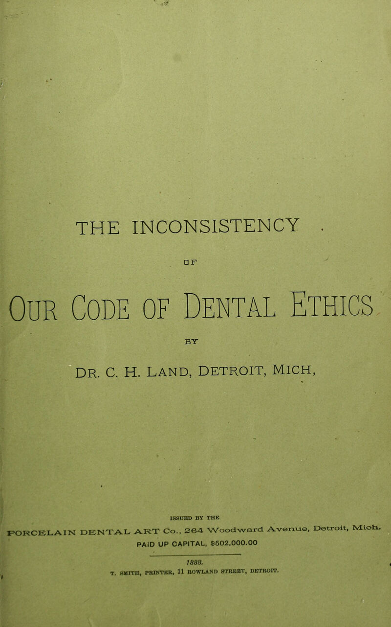 THE INCONSISTENCY DF Our Code of Dental Ethics BY DR. C. H. LAND, DETROIT, MICH, ISSUED BY THE PORCELAIN DENTAL ART Co.. 264 Woodward Avenue. Detroit. IVIictx. PAID UP CAPITAL, $502,000.00 1888. T. HMITH, PBINTKR, 11 ROWLAND STREET, DETROIT.