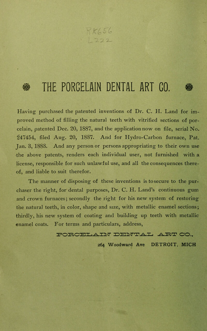 THE PORCELAIN DENTAL ART GO. Having purchased the patented inventions of Dr. C, H. Land for im- proved method of filling the natural teeth w^ith vitrified sections of por- celain, patented Dec. 20, 1887, and the application nov\^ on file, serial No. 247454, filed Aug. 20, 1887. And for Hydro-Carbon furnace, Pat. Jan. 3, 1888. And any person or persons appropriating to their ow^n use the above patents, renders each individual user, not furnished w^ith a license, responsible for such unlawful use, and all the consequences there- of, and liable to suit therefor. The manner of disposing of these inventions is to secure to the pur- chaser the right, for dental purposes. Dr. C. H. Land's continuous gum and crown furnaces; secondly the right for his new system of restoring the natural teeth, in color, shape and size, with metallic enamel sections; thirdly, his new system of coating and building up teeth with metallic enamel coats. For terms and particulars, address, IFOIE^CEXj-A-IOiT 3DE2^T.^ni4 -^I^T CO., 264 Woodward Ave DETROIT, MICH