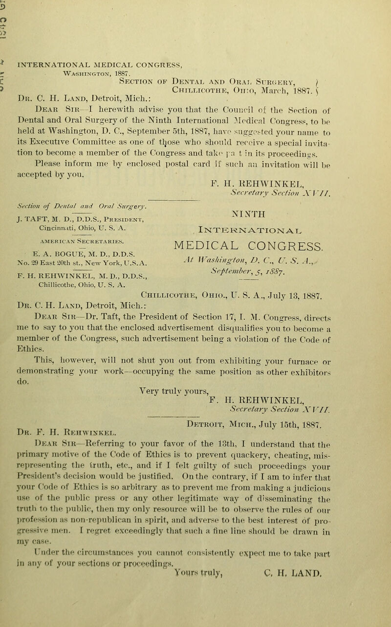 INTERNATIONAL MEDICAL CONGRESS, Washington, 1887. Section of Dental and Orat, Surgeky, } Chillicothi], Ohio, March, 1887. \ Dr. C. H. Land, Detroit, Mich.: Dear Sir—I herewith advise you that the Council of the Section of Dental and Oral Surgery of the Ninth International .^Icdical Congress, to he held at Washington, D. C, September 5th, 1887, have sugge;^ted your name to its Executive Committee as one of tljose who should receive a special invita- tion to become a member of the Congress and take ja t in its proceedinus. Please inform me by enclosed postal card if such an invitation will l)e accepted by you. F. H. REHWINKEL, Secretary Secfion X f V/. Section of Dental and Oral Surgery. XIHTH J. TAFT, M. D., D.D.S., President, Cincinnati, Ohio, U. S. A. INTERN ATIOK AT. AMERICAN Secretaries. E. A. BOGUE, M. D., D.D.S. No. 39 East 20th st.. New York, U.S.A. '^* WaslnilgtOH, D. C., U. S. A., MEDICAL CONGRESS. ■sliington^ D. C., U September^ j, iSS-j. F. H. REHWINKEL, M. D., D.D.S., Chillicothc, Ohio, U. S. A. Chillicothe, Ohio., U. S. A., July 13, 1887. Dr. C. H. Land, Detroit, Mich.: Dear Sir—Dr. Taft, the President of Section 17, I. M. Congress, directs me to say to you that the enclosed advertisement disqualifies you to become a member of the Congress, such advertisement being a violation of the Code of Ethics. This, however, will not shut you out from exhibiting your fm-nace or demonstrating your work—occupying the same position as other exhibitors do. Very trulv yours, F. H. REHWINKEL, Secretary Section AT'//. Detroit, Mich., July 1.5th, 1887. Dk. F. H. Rehwinkp:l. Dear Sir—Referring to your favor of the 13th, I understand that the lirimary motive of the Code of Ethics is to prevent quackery, cheating, inis- rei)resenting the truth, etc., and if I felt guilty of such proceedings your President's decision would be justified. On the contrary, if I am to infer that your Code of Ethics is so arbitrary as to prevent me from making a judicious use of the public i)ress or any other legitimate way of disseminating the truth to the public, then my only resource will be to observe the rules of our ))rofession as non-republican in .spirit, smd adverse to the be.st interest of pro- -rressive men. [ regret exceedingly that such a fine line .shoidd be drawn in my case. I'nder the circum.stauces you (;aiinot consistently expect nu; to take part in any of your .sections or proceedings. yoiirs truly, C. H, LAND.