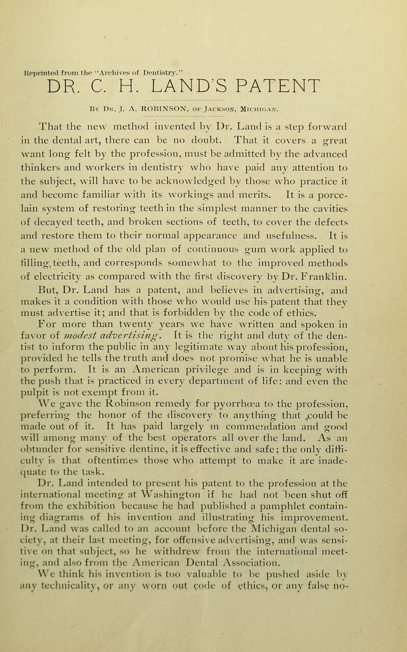 Reprinted from the Archives of Dentistry. DR. C. H. LAND'S PATENT Bv Dk. J. A. ROBINSON, of Jackson, Michigan. That the new method invented by Dr. Land is a step forward in the dental art, there can be no doubt. That it covers a great w^ant long felt by the profession, must be admitted by the advanced thinkers and workers in dentistry who have paid any attention to the subject, will have to be acknowledged by those who practice it and become familiar ^vith its workings and merits. It is a porce- lain system of restoring teeth in the simplest manner to the cavities of decayed teeth, and broken sections of teeth, to cover the defects and restore them to their normal appearance and usefulness. It is a new method of the old plan of continuous gum work applied to filling, teeth, and corresponds somewhat to the improved methods of electricity as compared with the first discovery by Dr. Franklin. But, Dr. Land has a patent, and believes in advertising, and makes it a condition with those who would use his patent that thev must advertise it; and that is forbidden by the code of ethics. For more than twenty years we have written and spoken in favor of 7nodest advertising. It is the right and duty of the den- tist to inform the public in any legitimate way about his profession, provided he tells the truth and does not promise what he is unable to perform. It is an American privilege and is in keeping with the push that is practiced in every department of life: and even the pulpit is not exempt from it. We gave the Robinson remedy for pyorrhoea to the profession, preferring the honor of the discovery to anything that „could be made out of it. It has paid largely m commendation and good will among man}' of the best operators all over the land. As an (jbtunder for sensitive dentine, it is effective and safe; the only diffi- culty is that oftentimes those who attempt to make it are inade- quate to the task. Dr. Land intended to present his patent to the profession at the international meeting at Washington if he had not been shut off from the exhibition because he had published a pamphlet contain- ing diagrams of his invention and illustrating his improvement. Dr. Land was called to an account before the Michigan dental so- ciety, at their last meeting, for offensive aci\'ertising, and was sensi- tive on that subject, so he withdrew from tlie international meet- ing, and also from the American Dental Association. Wc think his invention is too valuable to be ]5ushed aside \^\ any technicality, or any worn out code of gthics, or any false uo-