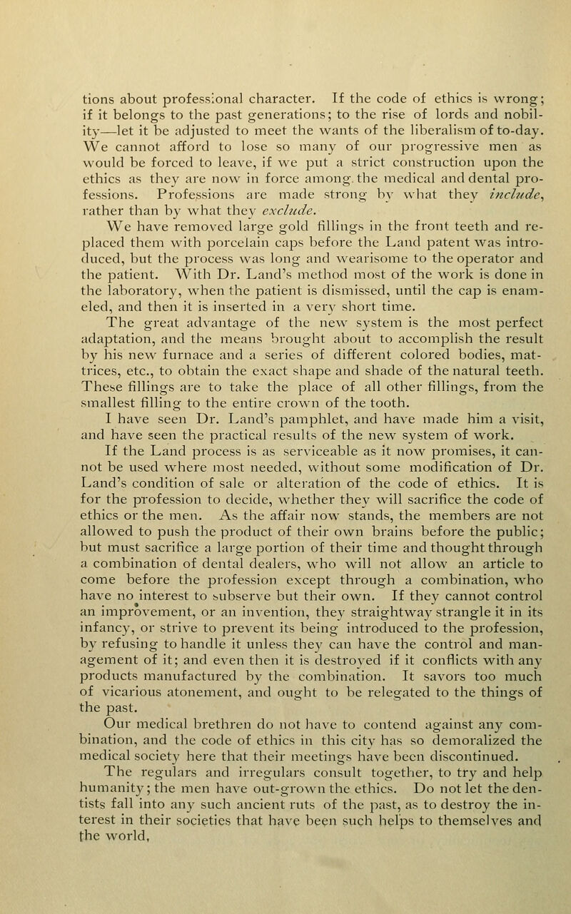 tions about professional character. If the code of ethics is wrong; if it belongs to the past generations; to the rise of lords and nobil- ity—let it be adjusted to meet the wants of the liberalism of to-day. We cannot afford to lose so many of our progressive men as would be forced to leave, if we put a strict construction upon the ethics as they are now in force among, the medical and dental pro- fessions. Professions are made strong by what they include^ rather than by what they exclude. We have removed large gold fillings in the front teeth and re- placed them with porcelain caps before the Land patent was intro- duced, but the process was long and wearisome to the operator and the patient. With Dr. Land's method most of the work is done in the laboi'atory, when the patient is dismissed, until the cap is enam- eled, and then it is inserted in a ver}^ short time. The great advantage of the new system is the most perfect adaptation, and the means brought about to accomplish the result by his new furnace and a series of different colored bodies, mat- trices, etc., to obtain the exact shape and shade of the natural teeth. These fillings are to take the place of all other fillings, from the smallest filling to the entire crown of the tooth. I have seen Dr. Land's pamphlet, and have made him a visit, and bave seen the practical results of the new system of work. If the Land process is as serviceable as it now promises, it can- not be used where most needed, without some modification of Dr. Land's condition of sale or alteration of the code of ethics. It is for the profession to decide, whether they will sacrifice the code of ethics or the men. As the affair now stands, the members are not allowed to push the product of their own brains before the public; but must sacrifice a large portion of their time and thought through a combination of dental dealers, who will not allow an article to come before the profession except through a combination, who have no interest to subserve but their own. If they cannot control an improvement, or an invention, they straightway strangle it in its infancy, or strive to prevent its being introduced to the profession, by refusing to handle it unless they can have the control and man- agement of it; and even then it is destroved if it conflicts with any products manufactured by the combination. It savors too much of vicarious atonement, and ought to be relegated to the things of the past. Our medical brethren do not have to contend against any com- bination, and the code of ethics in this city has so demoralized the medical society here that their meetings have been discontinued. The regulars and irregulars consult together, to try and help humanity; the men have out-grown the ethics. Do not let the den- tists fall into any such ancient ruts of the past, as to destroy the in- terest in their societies that h^ve been such helps to themselves ^nd the world,