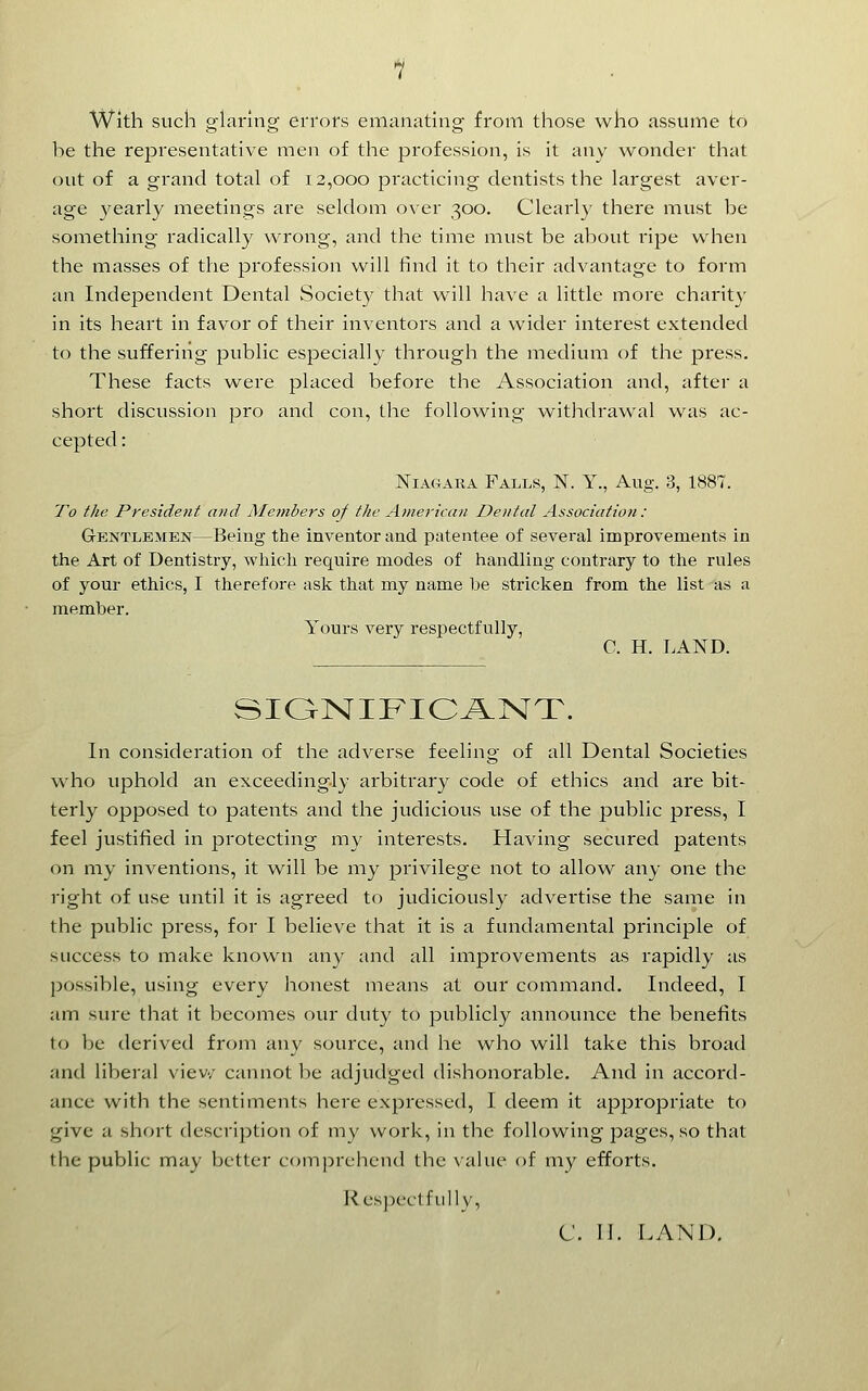 With such glaring errors emanating from those who assume to he the representative men of the profession, is it any wonder that out of a grand total of 12,000 practicing dentists the largest aver- age yearly meetings are seldom over 300. Clearly there must be something radically wrong, and the time must be about ripe when the masses of the profession will find it to their advantage to form an Independent Dental Society that will have a little moi'e charity in its heart in favor of their inventors and a wider interest extended to the suffering public especially through the medium of the press. These facts were placed before the Association and, after a short discussion pro and con, the following withdrawal was ac- cepted : NIAC4ARA Falls, N. Y., Aug. 3, 1887. To the President and Members of the American Dental Association : Gentlemen—Being the inventor and patentee of several improvements in the Art of Dentistry, which require modes of handling contrary to the rules of your ethics, I therefore ask that my name be stricken from the list as a member. Yours very respectfully, C. H. LAND. SIONIFIC^NT. In consideration of the adverse feeling of all Dental Societies who uphold an exceedingly arbitrary code of ethics and are bit- terly opposed to patents and the judicious use of the public press, I feel justified in protecting my interests. Having secured patents on my inventions, it will be my privilege not to allow any one the right of use until it is agreed to judiciously advertise the same in the public press, for I believe that it is a fundamental principle of success to make known any and all improvements as rapidly as possible, using every honest means at our command. Indeed, I am sure that it becomes our duty to publicly announce the benefits to be derived from any source, and he who will take this broad and liberal viev/ cannot be adjudged dishonorable. And in accord- ance with the sentiments here expressed, I deem it appropriate to give a short description of my work, in the following pages, so that the public may better coin))rchcnd the value of my efforts. Respect fully, C. II. LAND,