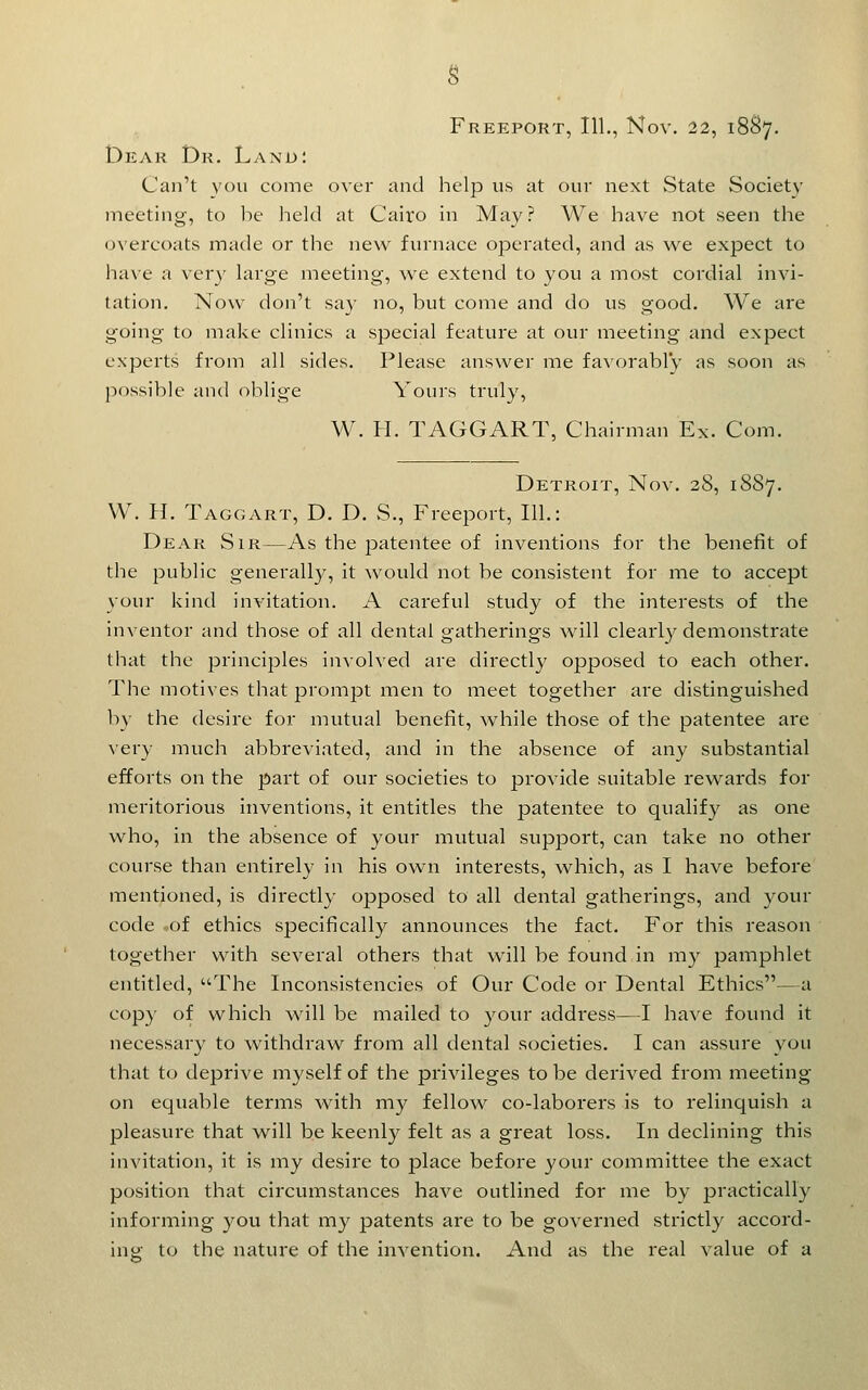 Freeport, 111., Nov, 22, 18S7. Dear Dr. Land: Can't vou come over and help us at our next State Society meeting, to be held at Cairo in May? We have not seen the overcoats made or the new furnace operated, and as we expect to have a very large meeting, we extend to you a most cordial invi- tation. Now don't say no, but come and do us good. We are going to make clinics a special feature at our meeting and expect experts from all sides. Please answer me favorably as soon as possible and oblige Yours truly, W. H. TAGGART, Chairman Ex. Com. Detroit, Nov. 28, 1887. VV. H. Taggart, D. D. S., Freeport, 111.: Dear Sir—As the patentee of inventions for the benefit of the public generally, it would not be consistent for me to accept your kind invitation. A careful study of the interests of the inventor and those of all dental gatherings will clearly demonstrate that the principles involved are directly opposed to each other. The motives that prompt men to meet together are distinguished li}' the desire for mutual benefit, while those of the patentee are very much abbreviated, and in the absence of any substantial efforts on the part of our societies to provide suitable rewards for meritorious inventions, it entitles the patentee to qualify as one who, in the absence of your mutual support, can take no other course than entirely in his own interests, which, as I have before mentioned, is directly opposed to all dental gatherings, and your code -of ethics specifically announces the fact. For this reason together with several others that will be found in m}^ pamphlet entitled, The Inconsistencies of Our Code or Dental Ethics—a cop}' of which will be mailed to your address—I have found it necessary to withdraw from all dental societies. I can assure you that to deprive myself of the privileges to be derived from meeting on equable terms with my fellow co-laborers is to relinquish a pleasure that will be keenly felt as a great loss. In declining this invitation, it is niy desire to place before your committee the exact position that circumstances have outlined for me by jji'i^ctically informing you that my patents are to be governed strictly accord- ing to the nature of the invention. And as the real value of a