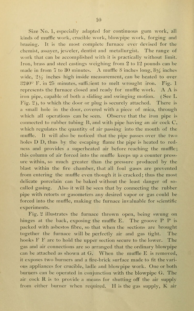 size No. 1, especially adapted for continuous gum work, all kinds of muffle work, crucible work, blowpipe work, forging and brazing. It is tlie most complete furnace ever devised ff)r the chemist, assayer, je\\'eler, dentist and metallurgist. The range of vv(n'k that can be accomplished with it is practically \vithout limit. Iron, brass and steel castings weighing from 2 to 12 pounds can be made in from 7 to 30 minutes. A muffle 8 inches long, 3^^ inches wide, 214 inches high inside measurement, can be heated to over 3240'-' F. in 25 minutes, suffijient to melt Nvrought iron. Fig. 1 represents the furnace closed and ready for muffle work. A A is iron pipe, capable of both a sliding and swinging motion. (See L Fig. 2), to which the door or plug is securelv attached. There is a small hole in the door, covered with a piece of mica, through which all operations can be seen. Observe that the iron pipe is connected to rubber tubing B, and with pipe having an air cock C, which regulates the quantitv of air passing into the mouth of the muffle. It will also be noticed that the pipe passes over the two holes D D, thus bv the escaping flame the pipe is heated to red- ness and provides a superheated air before reaching the muffle; this column of air forced into the muffle keeps up a counter press- ure within, so much greater than the pressure produced by the blast within the fire chamber, that all foul gases are presented from entering the muffle even though it is cracked; thus the most delicate porcelain can be baked without the least danger of so- called gasing. Also it will be seen that by connecting the rubber pipe with retorts or gasometers any desired vapor or gas could be forced into the muffle, making the furnace invaluable for scientific experiments. Fig. 2 illustrates the furnace thrown open, being swung on hinges at the back, exposing the muffle E. The groove F P is packed with asbestos fibre, so that w^hen the sections are brought together the furnace will be perfectly air and gas tight. The hooks F F are to hold the upper section secure to the lower. The gas and air connections are so arranged that the ordinar}- blowpipe can be attached as shown at G. When the muffle E is removed, it exposes two burners and a fire-brick surface made to fit the vari- ous appliances for crucible, ladle and blowpipe work. One or both burners can be operated in conjunction with the blowpipe G, The air cock R is to provide a means for shutting off the air supply from either buiner when required. II is the gas supply, K air