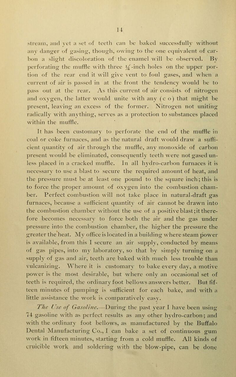 stream, and \ ct a set of Iccth can lie leaked succcssfiilh' witliout anv (lanj^er of ^asing, thoiii^h, o\\in<4' to the one e(]ui^■alent of car- I1011 a sliij^ht discoloration of the enamel will be observed. By ])erforatin^' the muffle with three i^-inch holes on the upper por- tion of the rear end it will gi^'e vent to foul gases, and when a current of air is passed in at the front the tendency would be to j)ass out at the rear. As this current of air consists of nitrogen and oxygen, the latter would unite with any (c o) that might be present, leaving an excess of the former. Nitrogen not uniting radically with anything, serves as a protection to substances placed within the muffle. It has been customary to perforate the end of the muffle in coal or coke furnaces, and as the natural draft would draw a siiffi- cient quantity of air through the muffle, any monoxide of carbon 23resent would be eliminated, consequently teeth were not gased un- less placed in a cracked muffle. In all hydro-carbon furnaces it is necessary to use a blast to secure the required amount of heat, and the pressure must be at least one pound to the square inch; this is to force the proper amount of oxygen into the combustion cham- ber. Perfect combustion will not take place in natural-draft gas furnaces, because a sufficient quantity of air cannot be drawn into the combustion chamber without the use of a positive blast; it there- fore becomes necessary to force both the air and the gas under pressure into the combustion chamber, the higher the pressure the greater the heat. My office is located in a building where steam power is available, from this I secure an air supplv, conducted by means of gas jDipes, into my laboratory, so that by slmplv turning on a supply of gas and air, teeth are baked with much less trouble than vulcanizing. Where it is customarv to bake ever}- day, a motive power is the most desirable, but where only an occasional set of teeth is required, the ordinary foot bellows answers better. But fif- teen minutes of pumping is sufficient for each bake, and wnth a little assistance the work is comparativelv easv. The Use of Gasoline.—During the past year I have been using 74 gasoline with as perfect results as any other hydro-carbon; and with the ordinary foot bellows, as manufactured by the Buffalo Dental Manufacturing Co., I can bake a set of continuous gum work in fifteen minutes, starting from a cold muffle. All kinds of cruicible work and soldering with the blow-pipe, can be done