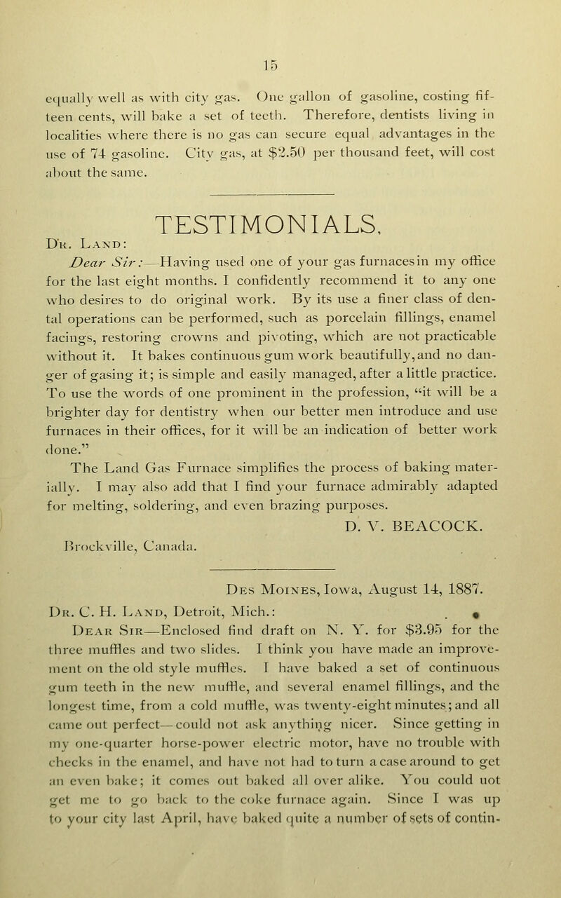 e([ually well as with city j^as. One gallon of gasoline, costing fif- teen cents, will bake a set of teeth. Therefore, dentists living in localities where there is no gas can secure equal advantages in the use of 74 gasoline. City gas, at $2.50 per thousand feet, will cost about the same. TESTIMONIALS, Dk. Land: Dear Sir:—Having used one of your gas furnaces in my office for the last eight months. I confidently recommend it to any one who desires to do original w^ork. By its use a finer class of den- tal operations can be performed, such as porcelain fillings, enamel facings, restoring crowns and piAoting, which are not practicable without it. It bakes continuous gum work beautifully, and no dan- ger of gasing it; is simple and easily managed, after a little practice. To use the words of one prominent in the profession, it will be a brighter da}^ for dentistry when our better men introduce and use furnaces in their offices, for it will be an indication of better work done. The Land Gas Furnace simplifies the process of baking mater- ially. I may also add that I find 3-our furnace admirably adapted for melting, soldering, and even brazing purposes. D. V. BEACOCK. Brockville, Canada. Des Moines, Iowa, August 14, 1887. I)k. C. H. Land, Detroit, Mich.: . « Dear vSir—Enclosed find draft on N. Y. for $3.95 for the three muffles and two slides. I think you have made an improve- ment on the old style muflflcs. I have baked a set of continuous gum teeth in the new^ muffle, and several enamel fillings, and the longest time, from a cold muffle, was twenty-eight minutes; and all came out perfect—could not ask anything nicer. Since getting in my one-quarter horse-power electric motor, have no trouble w^ith checks in the enamel, and have not had to turn a case around to get an even bake; it comes out baked all over alike. You could not get me to go back to the coke furnace again. Since I was up to your city last April, hav(; baked quite a numbgr of sets of contin-