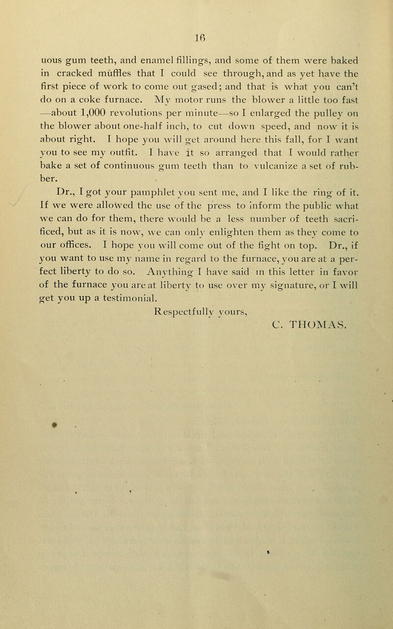 uous gum teeth, and enamel fillings, and some of them were baked in cracked muffles that I could see through, and as yet have the first piece of work to come out gased; and that is what you can't do on a coke furnace. My motor runs the blower a little too fast —about 1,000 revolutions jDer minute—so I enlarged the pulley on the blower about one-half inch, to cut down speed, and now it is about right. I hope you will get around here this fall, for 1 want you to see my outfit. I have it so arranged that I would rather bake a set of continuous gum teeth than to vulcanize a set of rub- ber. Dr., I got your pamphlet you sent me, and I like the ring of it. If we were alloWed the use of the press to inform the public what we can do for them, there would be a less number of teeth sacri- ficed, but as it is now, we can only enlighten them as they come to our ofiices. I hope you will come out of the fight on top. Dr., if you want to use my name in regard to the furnace, you are at a per- fect liberty to do so. Anything I have said m this letter in favor of the furnace you are at liberty to use over my signature, or I will get you up a testimonial. Respectfully yours, C. THOMAS.