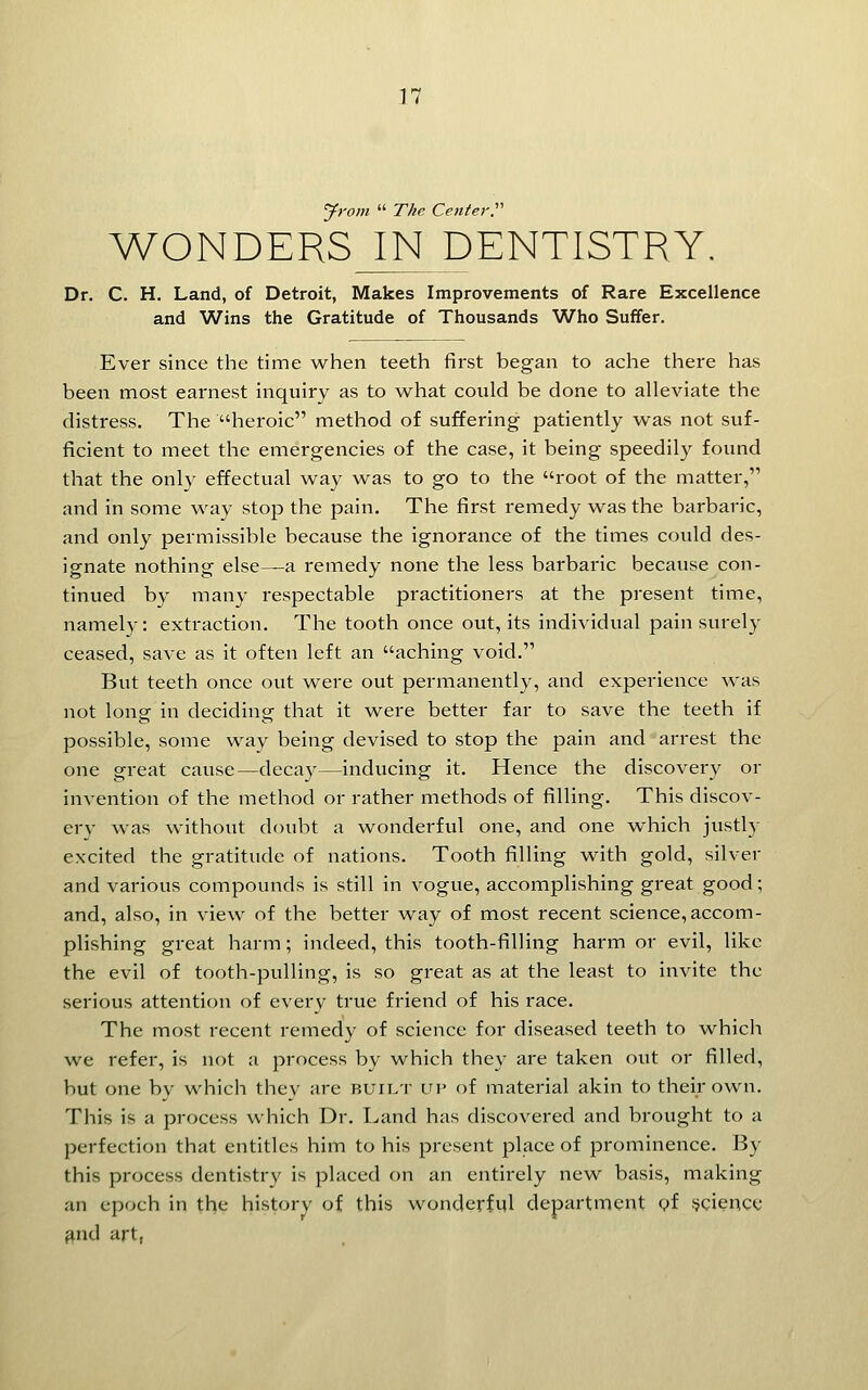 Jrom  The Cente7-r WONDERS IN DENTISTRY. Dr. C. H. Land, of Detroit, Makes Improvements of Rare Excellence and Wins the Gratitude of Thousands Who Suffer. Ever since the time when teeth first began to ache there has been most earnest inquiry as to what could be done to alleviate the distress. The heroic method of suffering patiently was not suf- ficient to meet the emergencies of the case, it being speedily found that the only effectual way was to go to the root of the matter, and in some way stop the pain. The first remedy was the barbaric, and only permissible because the ignorance of the times could des- ignate nothing else—a remedy none the less barbaric because con- tinued by many respectable practitioners at the present time, namely: extraction. The tooth once out, its individual pain surely ceased, save as it often left an aching void. But teeth once out were out permanently, and experience was not long- in deciding: that it were better far to save the teeth if possible, some way being devised to stop the pain and arrest the one great cause—decay—inducing it. Hence the discovery or invention of the method or rather methods of filling. This discov- ery was without doubt a wonderful one, and one which justly excited the gratitude of nations. Tooth filling with gold, silver and various compounds is still in vogue, accomplishing great good; and, also, in view of the better way of most recent science, accom- plishing great harm; indeed, this tooth-filling harm or evil, like the evil of tooth-pulling, is so great as at the least to invite the serious attention of every true friend of his race. The most recent remedy of science for diseased teeth to whicli we refer, is not a process by which they are taken out or filled, but one by which they are buii.t up of material akin to their own. This is a process which Dr. Land has discovered and brought to a perfection that entitles him to his present place of prominence. By this process dentistry is placed on an entirely new basis, making an epoch in the history of this wonderful department <?f ijciencc find art,