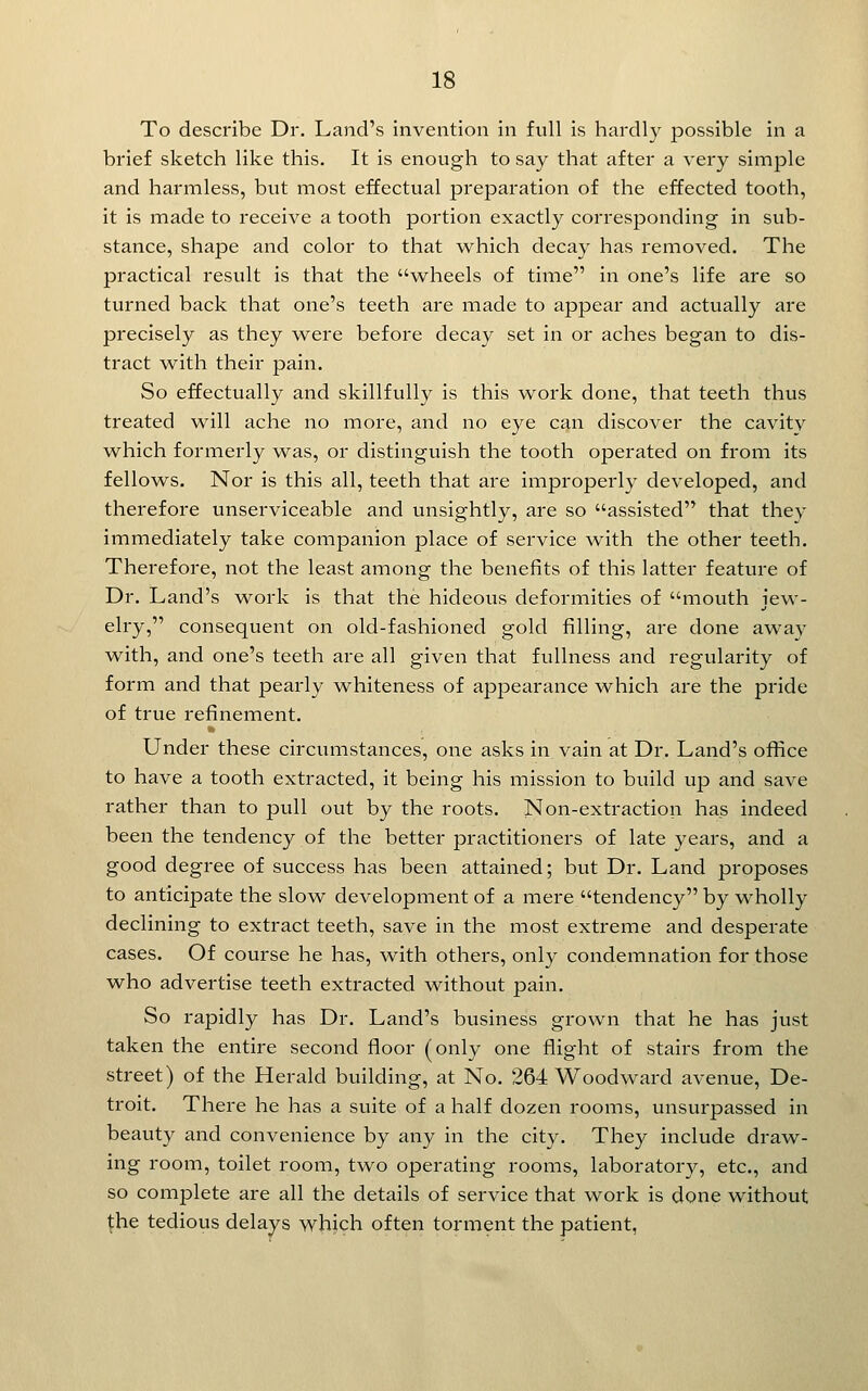 To describe Dr. Land's invention in full is hardly possible in a brief sketch like this. It is enough to say that after a very simple and harmless, but most effectual preparation of the effected tooth, it is made to receive a tooth portion exactly corresponding in sub- stance, shape and color to that which decay has removed. The practical result is that the wheels of time in one's life are so turned back that one's teeth are made to appear and actually are precisely as they ^vere before decay set in or aches began to dis- tract w^ith their pain. So effectually and skillfully is this work done, that teeth thus treated will ache no more, and no eye can discover the cavitv which formerly was, or distinguish the tooth operated on from its fellows. Nor is this all, teeth that are improperly developed, and therefore unserviceable and unsightly, are so assisted that they immediately take companion place of service with the other teeth. Therefore, not the least among the benefits of this latter feature of Dr. Land's work is that the hideous deformities of mouth jew- elry, consequent on old-fashioned gold filling, are done away with, and one's teeth are all given that fullness and regularity of form and that pearly whiteness of appearance which are the pride of true refinement. Under these circumstances, one asks in vain at Dr. Land's office to have a tooth extracted, it being his mission to build up and save rather than to pull out by the roots. Non-extraction has indeed been the tendency of the better practitioners of late years, and a good degree of success has been attained; but Dr. Land proposes to anticipate the slow development of a mere tendency by wholly declining to extract teeth, save in the most extreme and desperate cases. Of course he has, with others, onl}- condemnation for those who advertise teeth extracted without pain. So rapidly has Dr. Land's business grown that he has just taken the entire second floor (only one flight of stairs from the street) of the Herald building, at No. 264 Woodward avenue, De- troit. There he has a suite of a half dozen rooms, unsurpassed in beauty and convenience by any in the city. They include draw- ing room, toilet room, two operating rooms, laboratory, etc., and so complete are all the details of service that work is done without \he tedious delays which often torment the patient,