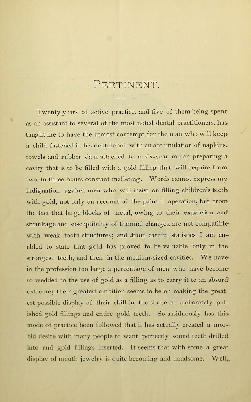 Pertinent, Twenty years of active practice, and five of them being spent as an assistant to several of the most noted dental practitioners, has taught me to have the utmost contempt for the man who will keep a child fastened in his dental chair with an accumulation of napkins, towels and rubber dam attached to a six-year molar preparing a cavity that is to be filled with a gold filling that will require from two to three hours constant malleting. Words cannot express my indignation against men who will insist on filling children's teeth with gold, not only on account of the painful operation, but from the fact that large blocks of metal, owing to their expansion and shrinkage and susceptibility of thermal changes, are not compatible with weak tooth structures; and Jrom careful statistics I am en- abled to state that gold has proved to be valuable only in the strongest teeth, and then in the medium-sized cavities. We have- in the profession too large a percentage of men who have become- so wedded to the use of gold as a filling as to carry it to an absurd extreme; their greatest ambition seems to be on making the great- est possible display of their skill in the shape of elaborately pol- ished gold fillings and entire gold teeth. So assiduously has this- mode of practice been followed that it has actually created a mor-- bid desire with many people to want perfectly sound teeth drilled into and gold filHngs inserted. It seems that with some a great display of mouth jewelry is quite becoming and handsome. Well,,