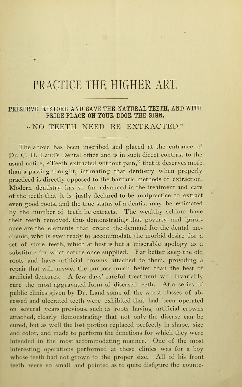 PRACTICE THE HIGHER ART. PEESERVE, EESTOEE ASD SAVE THE ITATUEAL TEETH, AKD WITH PEIDE PLAGE ON YOUE DOOE THE SIGN, NO TEETH NEED BE EXTRACTED. The above has been inscribed and placed at the entrance of Dr. C. H. Land's Dental office and is in such direct contrast to the usual notice, Teeth extracted without pain, that it deserves more, than a passing thought, intimating that dentistry when properly practiced is directly opposed to the barbaric methods of extraction. Modern dentistry has so far advanced in the treatment and care of the teeth that it is justly declared to be malpractice to extract even good roots, and the true status of a dentist may be estimated by the number of teeth he extracts. The wealthy seldom have their teeth removed, thus demonstrating that poverty and ignor- ance are the elements that create the demand for the dental me- chanic, who is ever ready to accommodate the morbid desire for a set of store teeth, which at best is but a miserable apology as a substitute for what nature once supplied. Far better keep the old roots and have artificial crowns attached to them, providing a repair that will answer the purpose much better than the best of artificial dentures. A few days' careful treatment will invariably cure the most aggravated form of diseased teeth. At a series of public clinics given by Dr. Land some of the worst classes of ab- cessed and ulcerated teeth were exhibited that had been operated on several years previous, such as roots having artificial crowns attached, clearly demonstrating that not only the disease can be cured, but as well the lost portion replaced perfectly in shape, size and color, and made to perform the functions for which they were intended in the most accommodating manner. One of the most interesting operations performed at these clinics was for a boy whose teeth had not grown to the proper size. All of his front teeth were so small and pointed as to quite disfigure the counte-