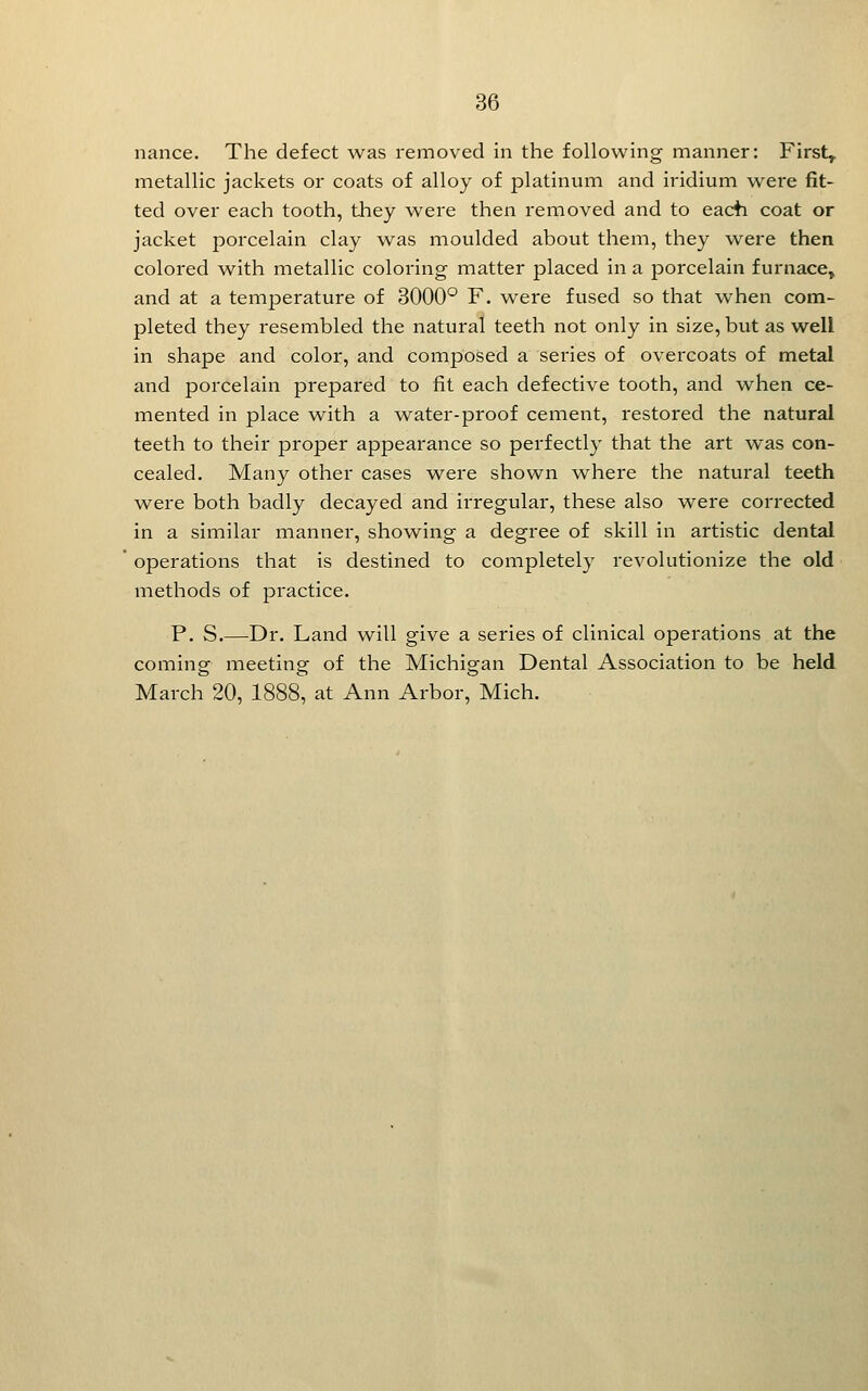 36 nance. The defect was removed in the following manner: Firsts metallic jackets or coats of alloy of platinum and iridium were fit- ted over each tooth, they were then removed and to eacti coat or jacket porcelain clay was moulded about them, they were then colored with metallic coloring matter placed in a porcelain furnace^ and at a temperature of 3000° F. were fused so that when com- pleted they resembled the natural teeth not only in size, but as well in shape and color, and composed a seines of overcoats of metal and porcelain prepared to fit each defective tooth, and when ce- mented in place w^ith a water-proof cement, restored the natural teeth to their proper appearance so perfectly that the art was con- cealed. Many other cases v\^ere shown where the natural teeth were both badly decayed and irregular, these also were corrected in a similar manner, showing a degree of skill in artistic dental operations that is destined to completely revolutionize the old methods of practice. P. S.—Dr. Land will give a series of clinical operations at the coming meeting of the Michigan Dental Association to be held March 20, 1888, at Ann Arbor, Mich.