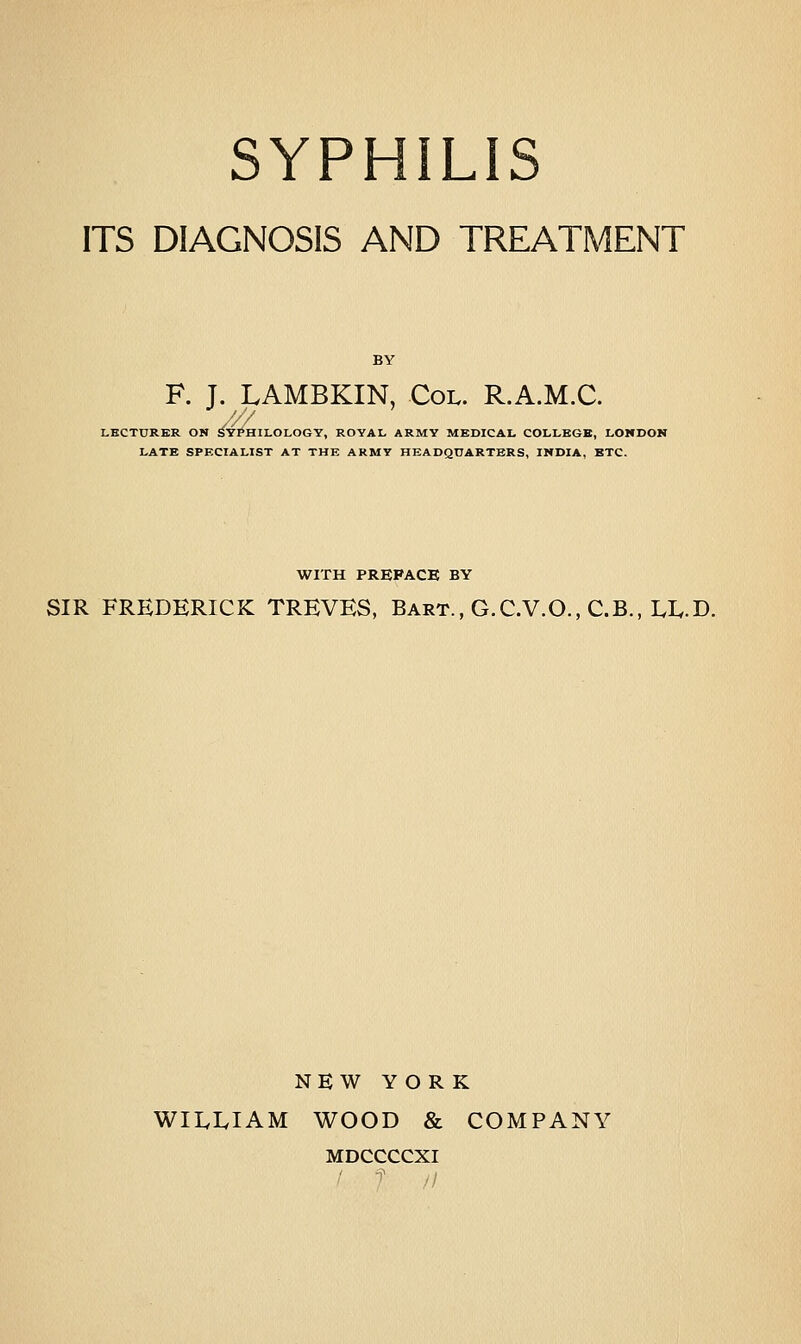 ITS DIAGNOSIS AND TREATMENT F. J. LAMBKIN, Col. R.A.M.C. yyy LECTURER ON SY^HILOLOGY, ROYAL ARMY MEDICAL COLLEGE, LONDON LATE SPECIALIST AT THE ARMY HEADQUARTERS, INDIA, ETC. WITH PREFACE BY SIR FREDERICK TREVES, Bart., G.C.V.O., C.B., LL.D. NEW YORK WILLIAM WOOD & COMPANY MDCCCCXI