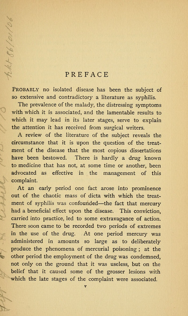 >^ PREFACE PROBABLY no isolated disease has been the subject of so extensive and contradictory a literature as syphilis. The prevalence of the malady, the distressing symptoms with which it is associated, and the lamentable results to which it may lead in its later stages, serve to explain the attention it has received from surgical writers. A review of the literature of the subject reveals the circumstance that it is upon the question of the treat- ment of the disease that the most copious dissertations have been bestowed. There is hardly a drug known to medicine that has not, at some time or another, been advocated as effective in the management of this complaint. At an early period one fact arose into prominence out of the chaotic mass of dicta with which the treat- ment of syphilis was confounded—the fact that mercury had a beneficial effect upon the disease. This conviction, carried into practice, led to some extravagance of action. There soon came to be recorded two periods of extremes in the use of the drug. At one period mercury was administered in amounts so large as to deliberately produce the phenomena of mercurial poisoning ; at the •St other period the employment of the drug was condemned, not only on the ground that it was useless, but on the belief that it caused some of the grosser lesions with which the late stages of the complaint were associated. . -