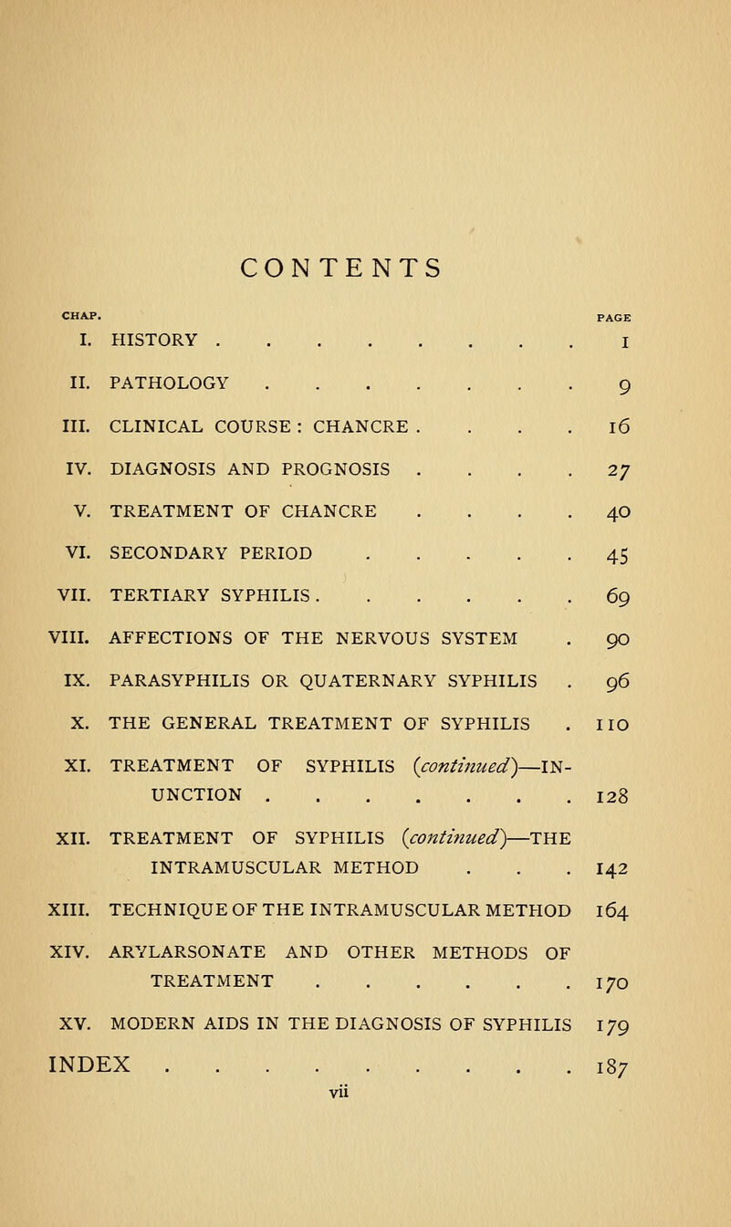 CONTENTS I. HISTORY .... II. PATHOLOGY III. CLINICAL COURSE : CHANCRE IV. DIAGNOSIS AND PROGNOSIS V. TREATMENT OF CHANCRE VI. SECONDARY PERIOD VII. TERTIARY SYPHILIS . VIII. AFFECTIONS OF THE NERVOUS SYSTEM IX. PARASYPHILIS OR QUATERNARY SYPHILIS X. THE GENERAL TREATMENT OF SYPHILIS XI. TREATMENT OF SYPHILIS {continued)—IN- UNCTION ... . XII. TREATMENT OF SYPHILIS {continued)—THE INTRAMUSCULAR METHOD XIII. TECHNIQUE OF THE INTRAMUSCULAR METHOD XIV. ARYLARSONATE AND OTHER METHODS OF TREATMENT XV. MODERN AIDS IN THE DIAGNOSIS OF SYPHILIS INDEX vii I 9 16 27 40 45 69 90 96 no 128 142 164 170 179 187