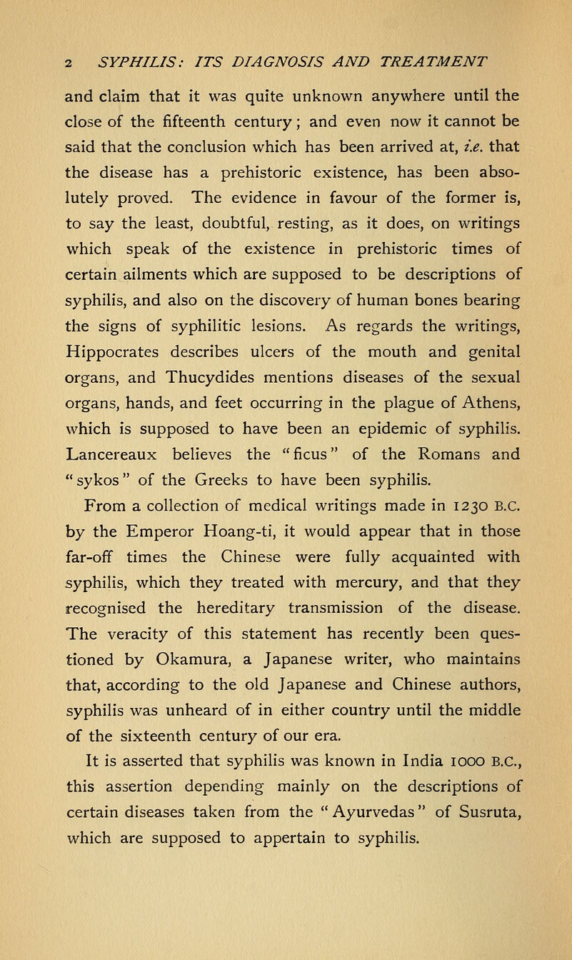 and claim that it was quite unknown anywhere until the close of the fifteenth century; and even now it cannot be said that the conclusion which has been arrived at, i.e. that the disease has a prehistoric existence, has been abso- lutely proved. The evidence in favour of the former is, to say the least, doubtful, resting, as it does, on writings which speak of the existence in prehistoric times of certain ailments which are supposed to be descriptions of syphilis, and also on the discovery of human bones bearing the signs of syphilitic lesions. As regards the writings, Hippocrates describes ulcers of the mouth and genital organs, and Thucydides mentions diseases of the sexual organs, hands, and feet occurring in the plague of Athens, which is supposed to have been an epidemic of syphilis. Lancereaux believes the  ficus of the Romans and sykos of the Greeks to have been syphilis. From a collection of medical writings made in 1230 B.C. by the Emperor Hoang-ti, it would appear that in those far-off times the Chinese were fully acquainted with syphilis, which they treated with mercury, and that they recognised the hereditary transmission of the disease. The veracity of this statement has recently been ques- tioned by Okamura, a Japanese writer, who maintains that, according to the old Japanese and Chinese authors, syphilis was unheard of in either country until the middle of the sixteenth century of our era. It is asserted that syphilis was known in India 1000 B.C., this assertion depending mainly on the descriptions of certain diseases taken from the  Ayurvedas of Susruta, which are supposed to appertain to syphilis.