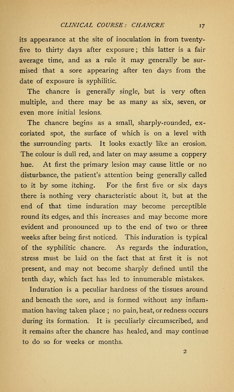 its appearance at the site of inoculation in from twenty- five to thirty days after exposure; this latter is a fair average time, and as a rule it may generally be sur- mised that a sore appearing after ten days from the date of exposure is syphilitic. The chancre is generally single, but is very often multiple, and there may be as many as six, seven, or even more initial lesions. The chancre begins as a small, sharply-rounded, ex- coriated spot, the surface of which is on a level with the surrounding parts. It looks exactly like an erosion. The colour is dull red, and later on may assume a coppery hue. At first the primary lesion may cause little or no disturbance, the patient's attention being generally called to it by some itching. For the first five or six days there is nothing very characteristic about it, but at the end of that time induration may become perceptible round its edges, and this increases and may become more evident and pronounced up to the end of two or three weeks after being first noticed. This induration is typical of the syphilitic chancre. As regards the induration, stress must be laid on the fact that at first it is not present, and may not become sharply defined until the tenth day, which fact has led to innumerable mistakes. Induration is a peculiar hardness of the tissues around and beneath the sore, and is formed without any inflam- mation having taken place ; no pain, heat, or redness occurs during its formation. It is peculiarly circumscribed, and it remains after the chancre has healed, and may continue to do so for weeks or months. 2