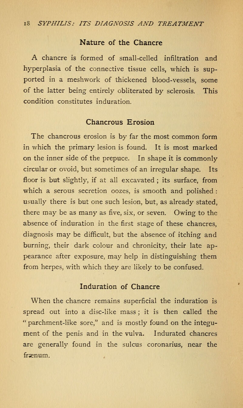 Nature of the Chancre A chancre is formed of small-celled infiltration and hyperplasia of the connective tissue cells, which is sup- ported in a meshwork of thickened blood-vessels, some of the latter being entirely obliterated by sclerosis. This condition constitutes induration. Chancrous Erosion The chancrous erosion is by far the most common form in which the primary lesion is found. It is most marked on the inner side of the prepuce. In shape it is commonly circular or ovoid, but sometimes of an irregular shape. Its floor is but slightly, if at all excavated ; its surface, from which a serous secretion oozes, is smooth and polished : usually there is but one such lesion, but, as already stated, there may be as many as five, six, or seven. Owing to the absence of induration in the first stage of these chancres, diagnosis may be difficult, but the absence of itching and burning, their dark colour and chronicity, their late ap- pearance after exposure, may help in distinguishing them from herpes, with which they are likely to be confused. Induration of Chancre When the chancre remains superficial the induration is spread out into a disc-like mass; it is then called the  parchment-like sore, and is mostly found on the integu- ment of the penis and in the vulva. Indurated chancres are generally found in the sulcus coronarius, near the fraenum. ,