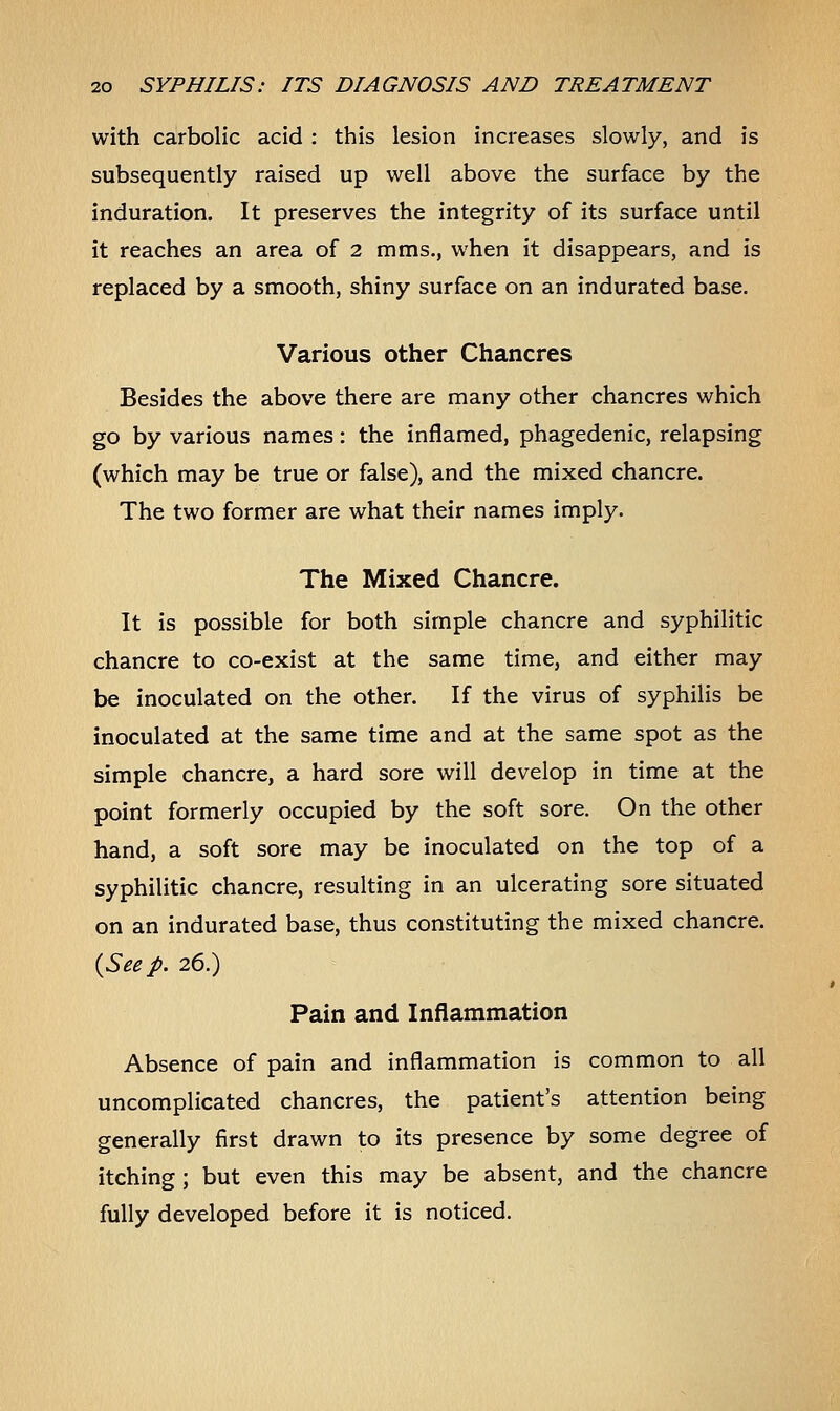 with carbolic acid : this lesion increases slowly, and is subsequently raised up well above the surface by the induration. It preserves the integrity of its surface until it reaches an area of 2 mms., when it disappears, and is replaced by a smooth, shiny surface on an indurated base. Various other Chancres Besides the above there are many other chancres which go by various names: the inflamed, phagedenic, relapsing (which may be true or false), and the mixed chancre. The two former are what their names imply. The Mixed Chancre. It is possible for both simple chancre and syphilitic chancre to co-exist at the same time, and either may be inoculated on the other. If the virus of syphilis be inoculated at the same time and at the same spot as the simple chancre, a hard sore will develop in time at the point formerly occupied by the soft sore. On the other hand, a soft sore may be inoculated on the top of a syphilitic chancre, resulting in an ulcerating sore situated on an indurated base, thus constituting the mixed chancre. {Seep. 26.) Pain and Inflammation Absence of pain and inflammation is common to all uncomplicated chancres, the patient's attention being generally first drawn to its presence by some degree of itching ; but even this may be absent, and the chancre fully developed before it is noticed.