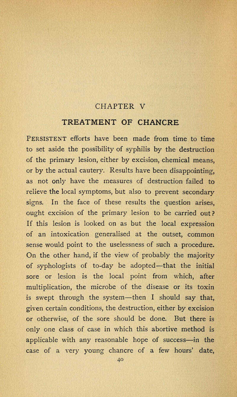 TREATMENT OF CHANCRE Persistent efforts have been made from time to time to set aside the possibility of syphilis by the destruction of the primary lesion, either by excision, chemical means, or by the actual cautery. Results have been disappointing, as not only have the measures of destruction failed to relieve the local symptoms, but also to prevent secondary signs. In the face of these results the question arises, ought excision of the primary lesion to be carried out? If this lesion is looked on as but the local expression of an intoxication generalised at the outset, common sense would point to the uselessness of such a procedure. On the other hand, if the view of probably the majority of syphologists of to-day be adopted—that the initial sore or lesion is the local point from which, after multiplication, the microbe of the disease or its toxin is swept through the system—then I should say that, given certain conditions, the destruction, either by excision or otherwise, of the sore should be done. But there is only one class of case in which this abortive method is applicable with any reasonable hope of success—in the case of a very young chancre of a few hours' date,