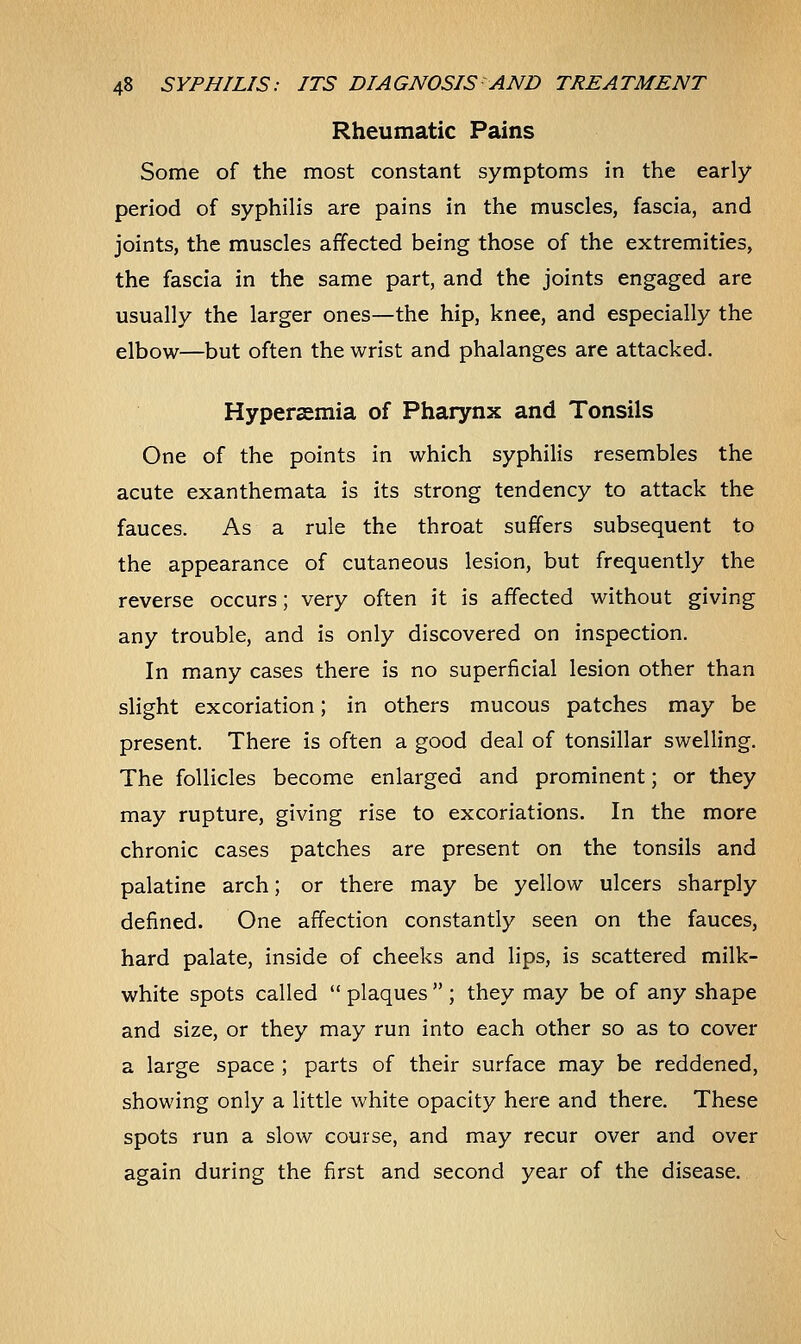 Rheumatic Pains Some of the most constant symptoms in the early- period of syphilis are pains in the muscles, fascia, and joints, the muscles affected being those of the extremities, the fascia in the same part, and the joints engaged are usually the larger ones—the hip, knee, and especially the elbow—but often the wrist and phalanges are attacked. Hyperemia of Pharynx and Tonsils One of the points in which syphilis resembles the acute exanthemata is its strong tendency to attack the fauces. As a rule the throat suffers subsequent to the appearance of cutaneous lesion, but frequently the reverse occurs; very often it is affected without giving any trouble, and is only discovered on inspection. In many cases there is no superficial lesion other than slight excoriation; in others mucous patches may be present. There is often a good deal of tonsillar swelling. The follicles become enlarged and prominent; or they may rupture, giving rise to excoriations. In the more chronic cases patches are present on the tonsils and palatine arch; or there may be yellow ulcers sharply defined. One affection constantly seen on the fauces, hard palate, inside of cheeks and lips, is scattered milk- white spots called  plaques  ; they may be of any shape and size, or they may run into each other so as to cover a large space ; parts of their surface may be reddened, showing only a little white opacity here and there. These spots run a slow course, and may recur over and over again during the first and second year of the disease.