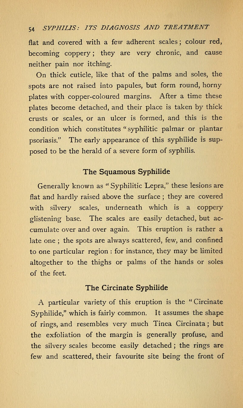 flat and covered with a few adherent scales; colour red, becoming coppery; they are very chronic, and cause neither pain nor itching. On thick cuticle, like that of the palms and soles, the spots are not raised into papules, but form round, horny plates with copper-coloured margins. After a time these plates become detached, and their place is taken by thick crusts or scales, or an ulcer is formed, and this is the condition which constitutes  syphilitic palmar or plantar psoriasis. The early appearance of this syphilide is sup- posed to be the herald of a severe form of syphilis. The Squamous Syphilide Generally known as  Syphilitic Lepra, these lesions are flat and hardly raised above the surface ; they are covered with silvery scales, underneath which is a coppery glistening base. The scales are easily detached, but ac- cumulate over and over again. This eruption is rather a late one ; the spots are always scattered, few, and confined to one particular region : for instance, they may be limited altogether to the thighs or palms of the hands or soles of the feet. The Circinate Syphilide A particular variety of this eruption is the  Circinate Syphilide, which is fairly common. It assumes the shape of rings, and resembles very much Tinea Circinata; but the exfoliation of the margin is generally profuse, and the silvery scales become easily detached; the rings are few and scattered, their favourite site being the front of