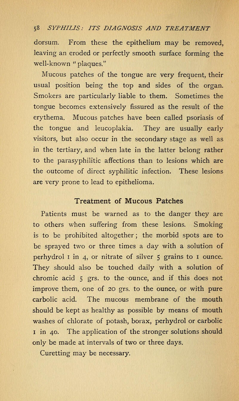 dorsum. From these the epithelium may be removed, leaving an eroded or perfectly smooth surface forming the well-known  plaques. Mucous patches of the tongue are very frequent, their usual position being the top and sides of the organ. Smokers are particularly liable to them. Sometimes the tongue becomes extensively fissured as the result of the erythema. Mucous patches have been called psoriasis of the tongue and leucoplakia. They are usually early visitors, but also occur in the secondary stage as well as in the tertiary, and when late in the latter belong rather to the parasyphilitic affections than to lesions which are the outcome of direct syphilitic infection. These lesions are very prone to lead to epithelioma. Treatment of Mucous Patches Patients must be warned as to the danger they are to others when suffering from these lesions. Smoking is to be prohibited altogether; the morbid spots are to be sprayed two or three times a day with a solution of perhydrol I in 4, or nitrate of silver 5 grains to 1 ounce. They should also be touched daily with a solution of chromic acid 5 grs. to the ounce, and if this does not improve them, one of 20 grs. to the ounce, or with pure carbolic acid. The mucous membrane of the mouth should be kept as healthy as possible by means of mouth washes of chlorate of potash, borax, perhydrol or carbolic I in 40. The application of the stronger solutions should only be made at intervals of two or three days. Curetting may be necessary.