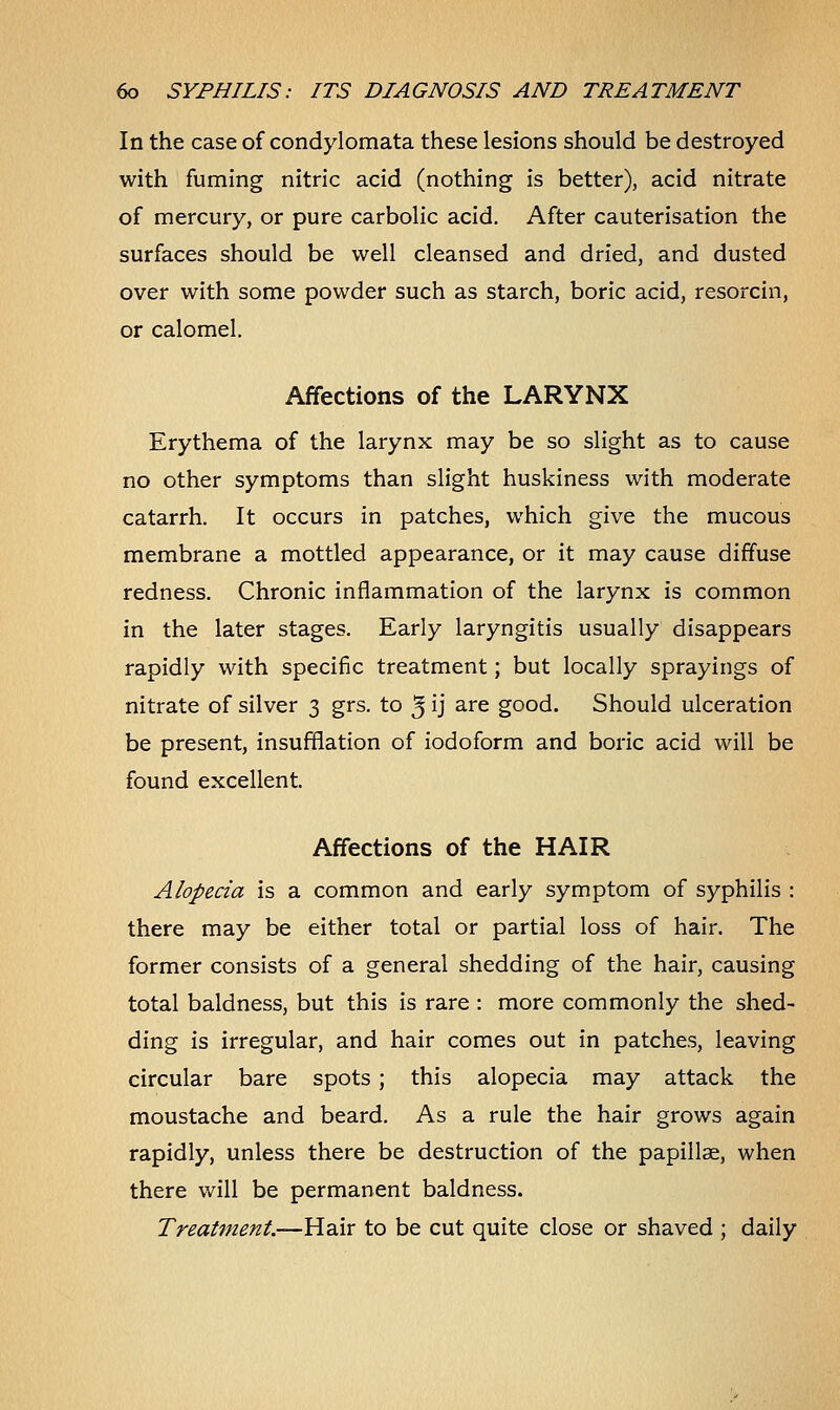 In the case of condylomata these lesions should be destroyed with fuming nitric acid (nothing is better), acid nitrate of mercury, or pure carbolic acid. After cauterisation the surfaces should be well cleansed and dried, and dusted over with some powder such as starch, boric acid, resorcin, or calomel. Affections of the LARYNX Erythema of the larynx may be so slight as to cause no other symptoms than slight huskiness with moderate catarrh. It occurs in patches, which give the mucous membrane a mottled appearance, or it may cause diffuse redness. Chronic inflammation of the larynx is common in the later stages. Early laryngitis usually disappears rapidly with specific treatment; but locally sprayings of nitrate of silver 3 grs. to 3 ij are good. Should ulceration be present, insufflation of iodoform and boric acid will be found excellent. Affections of the HAIR Alopecia is a common and early symptom of syphilis : there may be either total or partial loss of hair. The former consists of a general shedding of the hair, causing total baldness, but this is rare : more commonly the shed- ding is irregular, and hair comes out in patches, leaving circular bare spots ; this alopecia may attack the moustache and beard. As a rule the hair grows again rapidly, unless there be destruction of the papillae, when there will be permanent baldness. Treatment.—Hair to be cut quite close or shaved ; daily