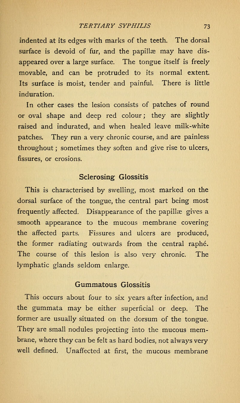 indented at its edges with marks of the teeth. The dorsal surface is devoid of fur, and the papillae may have dis- appeared over a large surface. The tongue itself is freely movable, and can be protruded to its normal extent. Its surface is moist, tender and painful. There is little induration. In other cases the lesion consists of patches of round or oval shape and deep red colour; they are slightly raised and indurated, and when healed leave milk-white patches. They run a very chronic course, and are painless throughout; sometimes they soften and give rise to ulcers, fissures, or erosions. Sclerosing Glossitis This is characterised by swelling, most marked on the dorsal surface of the tongue, the central part being most frequently affected. Disappearance of the papillae gives a smooth appearance to the mucous membrane covering the affected parts. Fissures and ulcers are produced, the former radiating outwards from the central raph6. The course of this lesion is also very chronic. The lymphatic glands seldom enlarge. Gummatous Glossitis This occurs about four to six years after infection, and the gummata may be either superficial or deep. The former are usually situated on the dorsum of the tongue. They are small nodules projecting into the mucous mem- brane, where they can be felt as hard bodies, not always very well defined. Unaffected at first, the mucous membrane