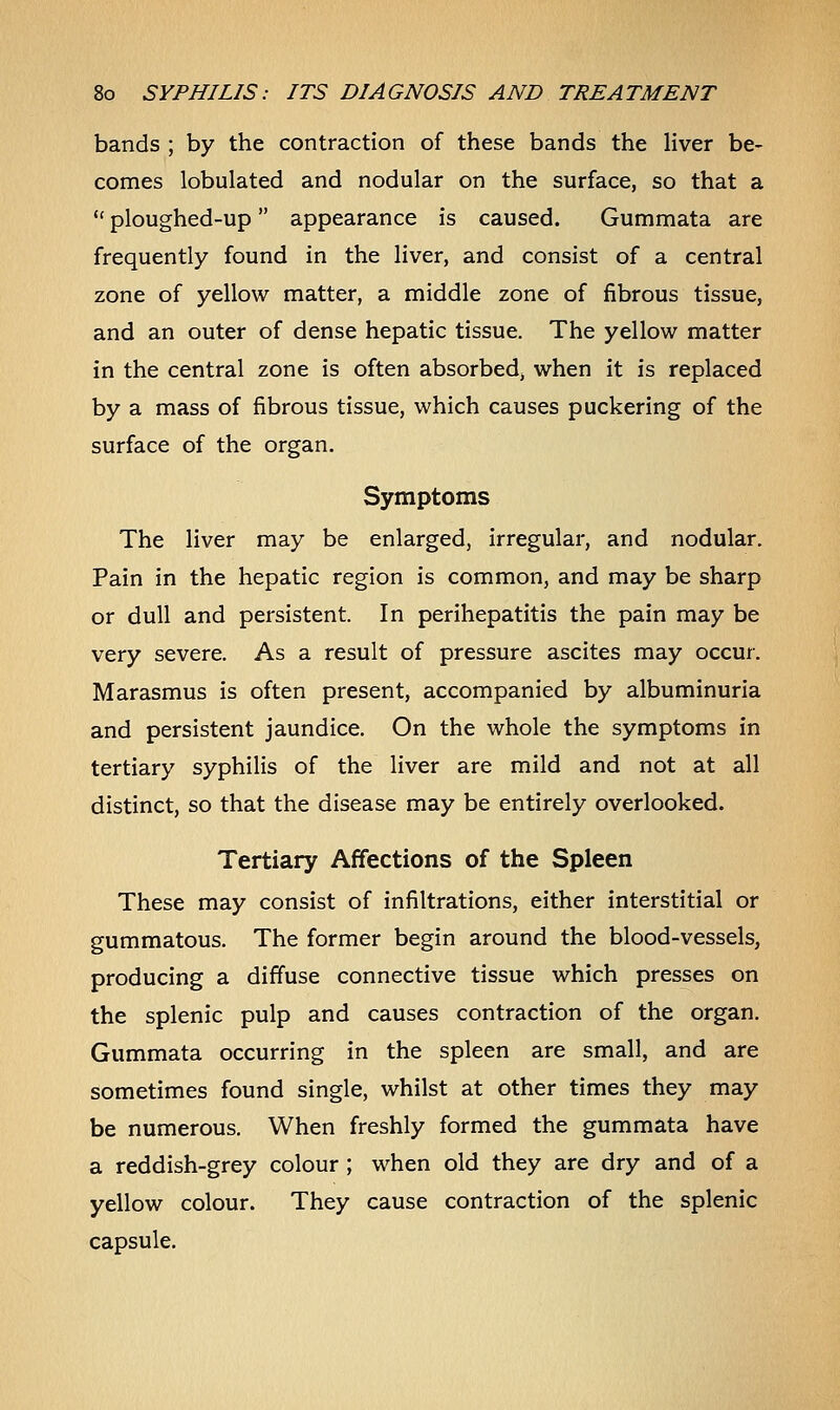 bands ; by the contraction of these bands the liver be- comes lobulated and nodular on the surface, so that a  ploughed-up appearance is caused. Gummata are frequently found in the liver, and consist of a central zone of yellow matter, a middle zone of fibrous tissue, and an outer of dense hepatic tissue. The yellow matter in the central zone is often absorbedj when it is replaced by a mass of fibrous tissue, which causes puckering of the surface of the organ. Symptoms The liver may be enlarged, irregular, and nodular. Pain in the hepatic region is common, and may be sharp or dull and persistent. In perihepatitis the pain may be very severe. As a result of pressure ascites may occur. Marasmus is often present, accompanied by albuminuria and persistent jaundice. On the whole the symptoms in tertiary syphilis of the liver are mild and not at all distinct, so that the disease may be entirely overlooked. Tertiary Affections of the Spleen These may consist of infiltrations, either interstitial or gummatous. The former begin around the blood-vessels, producing a diffuse connective tissue which presses on the splenic pulp and causes contraction of the organ. Gummata occurring in the spleen are small, and are sometimes found single, whilst at other times they may be numerous. When freshly formed the gummata have a reddish-grey colour ; when old they are dry and of a yellow colour. They cause contraction of the splenic capsule.