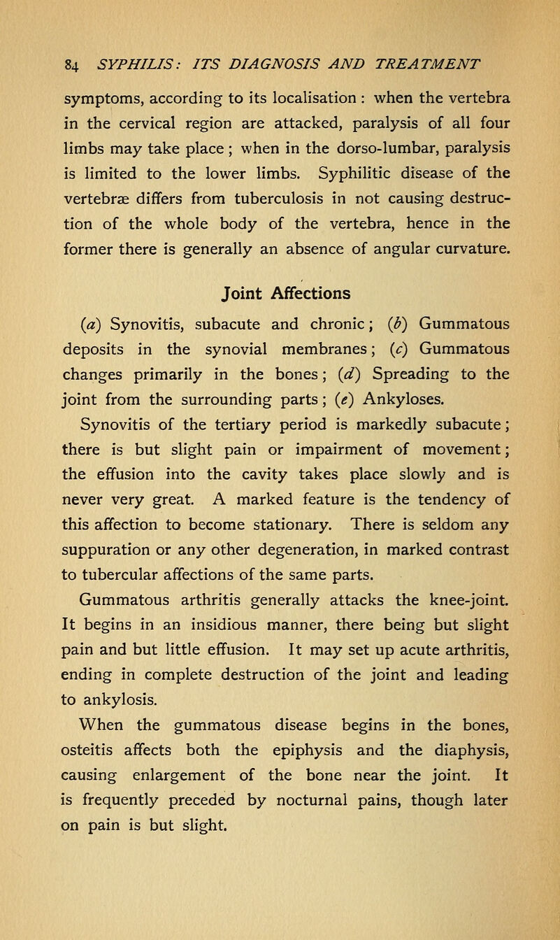 symptoms, according to its localisation : when the vertebra in the cervical region are attacked, paralysis of all four limbs may take place ; when in the dorso-lumbar, paralysis is limited to the lower limbs. Syphilitic disease of the vertebrae differs from tuberculosis in not causing destruc- tion of the whole body of the vertebra, hence in the former there is generally an absence of angular curvature. Joint Affections {a) Synovitis, subacute and chronic; {b) Gummatous deposits in the synovial membranes; (c) Gummatous changes primarily in the bones; (d) Spreading to the joint from the surrounding parts; (e) Ankyloses. Synovitis of the tertiary period is markedly subacute; there is but slight pain or impairment of movement; the effusion into the cavity takes place slowly and is never very great. A marked feature is the tendency of this affection to become stationary. There is seldom any suppuration or any other degeneration, in marked contrast to tubercular affections of the same parts. Gummatous arthritis generally attacks the knee-joint. It begins in an insidious manner, there being but slight pain and but little effusion. It may set up acute arthritis, ending in complete destruction of the joint and leading to ankylosis. When the gummatous disease begins in the bones, osteitis affects both the epiphysis and the diaphysis, causing enlargement of the bone near the joint. It is frequently preceded by nocturnal pains, though later on pain is but slight.