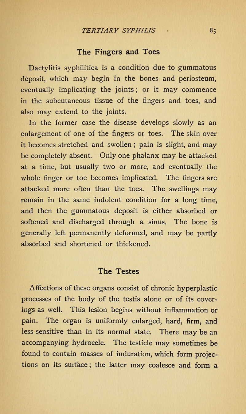 The Fingers and Toes Dactylitis syphilitica is a condition due to gummatous deposit, which may begin in the bones and periosteum, eventually implicating the joints; or it may commence in the subcutaneous tissue of the fingers and toes, and also may extend to the joints. In the former case the disease develops slowly as an enlargement of one of the fingers or toes. The skin over it becomes stretched and swollen; pain is slight, and may be completely absent. Only one phalanx may be attacked at a time, but usually two or more, and eventually the whole finger or toe becomes implicated. The fingers are attacked more often than the toes. The swellings may remain in the same indolent condition for a long time, and then the gummatous deposit is either absorbed or softened and discharged through a sinus. The bone is generally left permanently deformed, and may be partly absorbed and shortened or thickened. The Testes Affections of these organs consist of chronic hyperplastic processes of the body of the testis alone or of its cover- ings as well. This lesion begins without inflammation or pain. The organ is uniformly enlarged, hard, firm, and less sensitive than in its normal state. There may be an accompanying hydrocele. The testicle may sometimes be found to contain masses of induration, which form projec- tions on its surface; the latter may coalesce and form a