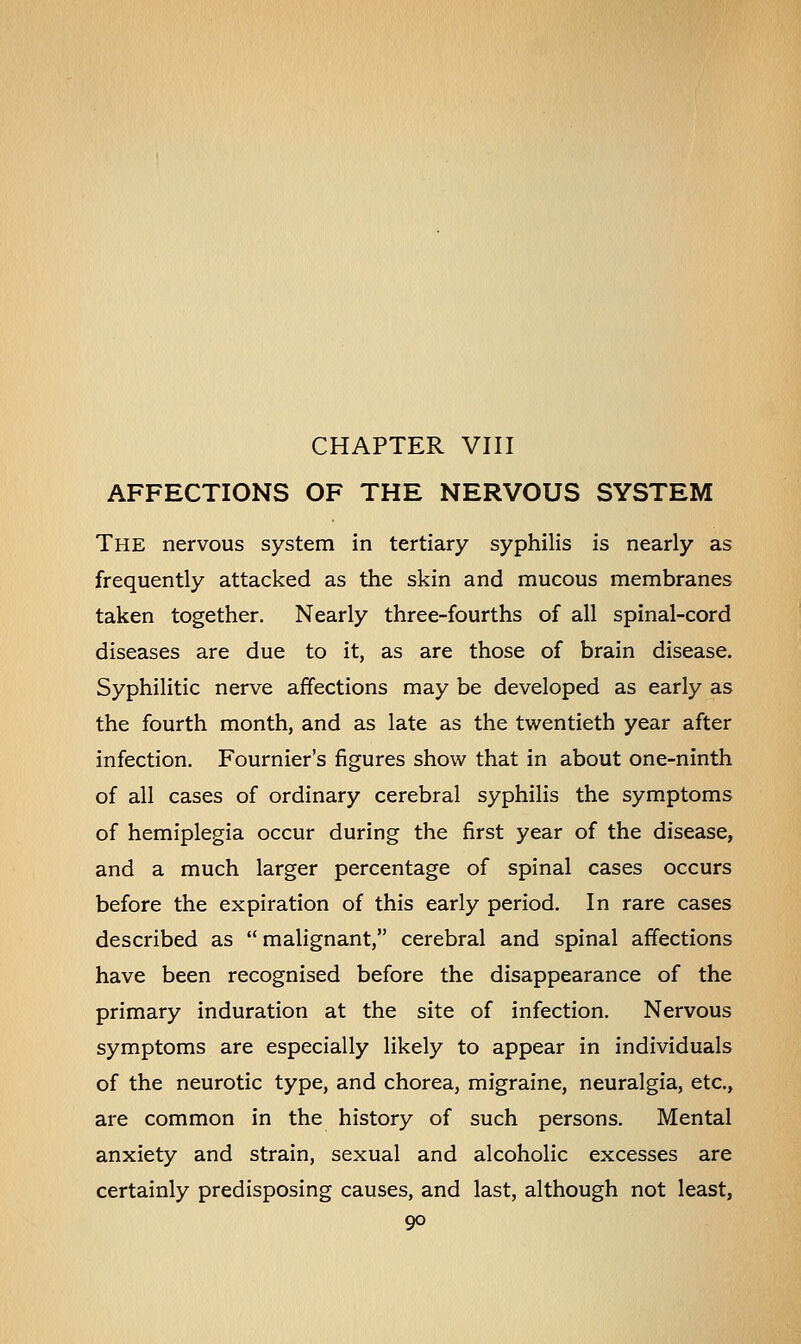 CHAPTER VIII AFFECTIONS OF THE NERVOUS SYSTEM The nervous system in tertiary syphilis is nearly as frequently attacked as the skin and mucous membranes taken together. Nearly three-fourths of all spinal-cord diseases are due to it, as are those of brain disease. Syphilitic nerve affections may be developed as early as the fourth month, and as late as the twentieth year after infection. Fournier's figures show that in about one-ninth of all cases of ordinary cerebral syphilis the symptoms of hemiplegia occur during the first year of the disease, and a much larger percentage of spinal cases occurs before the expiration of this early period. In rare cases described as  malignant, cerebral and spinal affections have been recognised before the disappearance of the primary induration at the site of infection. Nervous symptoms are especially likely to appear in individuals of the neurotic type, and chorea, migraine, neuralgia, etc., are common in the history of such persons. Mental anxiety and strain, sexual and alcoholic excesses are certainly predisposing causes, and last, although not least,