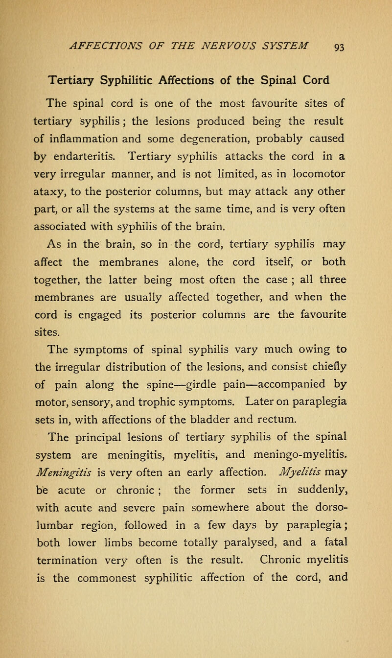 Tertiary Syphilitic Affections of the Spinal Cord The spinal cord is one of the most favourite sites of tertiary syphilis ; the lesions produced being the result of inflammation and some degeneration, probably caused by endarteritis. Tertiary syphilis attacks the cord in a very irregular manner, and is not limited, as in locomotor ataxy, to the posterior columns, but may attack any other part, or all the systems at the same time, and is very often associated with syphilis of the brain. As in the brain, so in the cord, tertiary syphilis may affect the membranes alone, the cord itself, or both together, the latter being most often the case ; all three membranes are usually affected together, and when the cord is engaged its posterior columns are the favourite sites. The symptoms of spinal syphilis vary much owing to the irregular distribution of the lesions, and consist chiefly of pain along the spine—girdle pain—accompanied by motor, sensory, and trophic symptoms. Later on paraplegia sets in, with affections of the bladder and rectum. The principal lesions of tertiary syphilis of the spinal system are meningitis, myelitis, and meningo-myelitis. Meningitis is very often an early affection. Myelitis may be acute or chronic ; the former sets in suddenly, with acute and severe pain somewhere about the dorso- lumbar region, followed in a few days by paraplegia; both lower limbs become totally paralysed, and a fatal termination very often is the result. Chronic myelitis is the commonest syphilitic affection of the cord, and