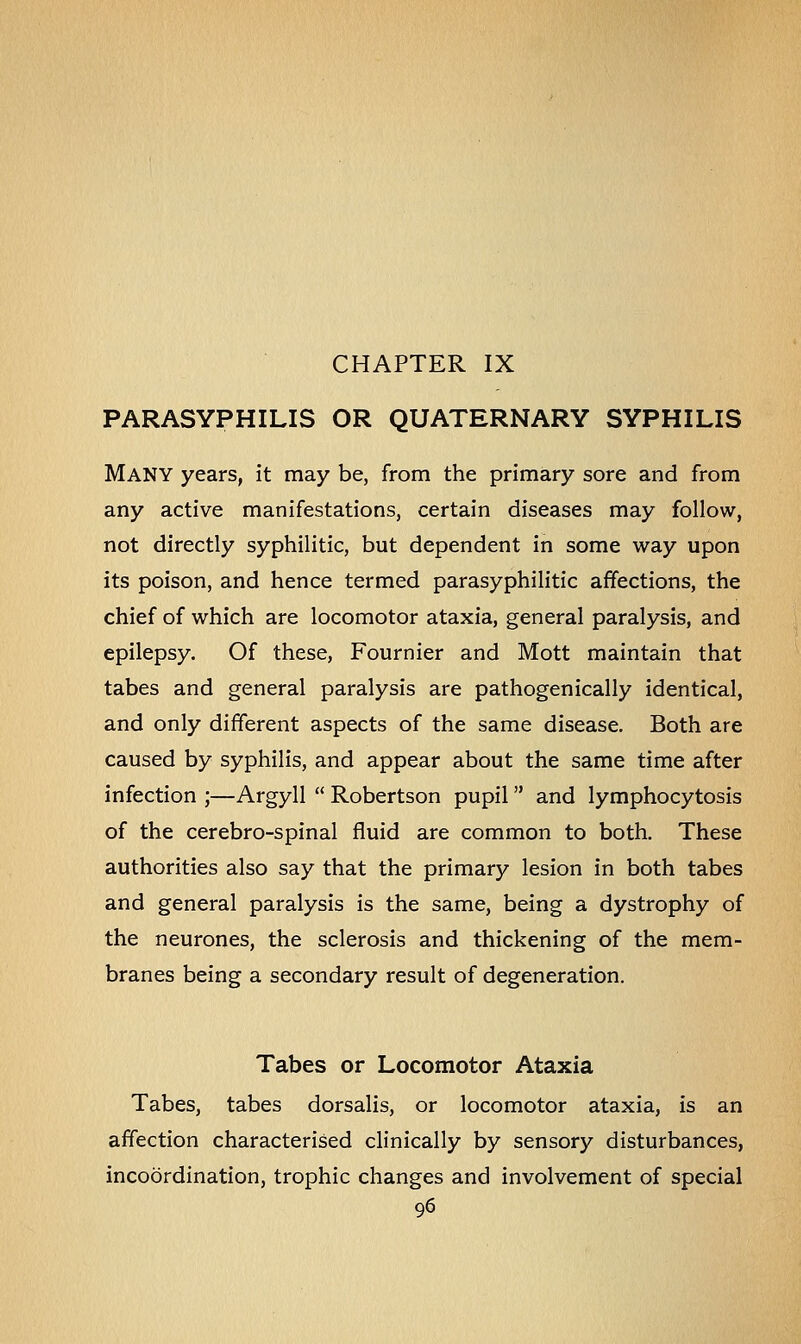 PARASYPHILIS OR QUATERNARY SYPHILIS MANY years, it may be, from the primary sore and from any active manifestations, certain diseases may follow, not directly syphilitic, but dependent in some way upon its poison, and hence termed parasyphilitic affections, the chief of which are locomotor ataxia, general paralysis, and epilepsy. Of these, Fournier and Mott maintain that tabes and general paralysis are pathogenically identical, and only different aspects of the same disease. Both are caused by syphilis, and appear about the same time after infection ;—Argyll  Robertson pupil and lymphocytosis of the cerebro-spinal fluid are common to both. These authorities also say that the primary lesion in both tabes and general paralysis is the same, being a dystrophy of the neurones, the sclerosis and thickening of the mem- branes being a secondary result of degeneration. Tabes or Locomotor Ataxia Tabes, tabes dorsalis, or locomotor ataxia, is an affection characterised clinically by sensory disturbances, incoordination, trophic changes and involvement of special