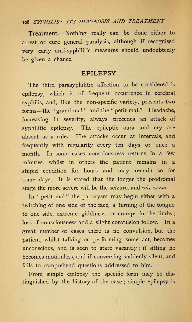 Treatment.—Nothing really can be done either to arrest or cure general paralysis, although if recognised very early anti-syphilitic measures should undoubtedly be given a chance. EPILEPSY The third parasyphilitic affection to be considered is epilepsy, which is of frequent occurrence in cerebral syphilis, and, like the non-specific variety, presents two forms—the  grand mal  and the  petit mal. Headache, increasing in severity, always precedes an attack of syphilitic epilepsy. The epileptic aura and cry are absent as a rule. The attacks occur at intervals, and frequently with regularity every ten days or once a month. In some cases consciousness returns in a few minutes, whilst in others the patient remains in a stupid condition for hours and may remain so for some days. It is stated that the longer the prodromal stage the more severe will be the seizure, and vice versa. In  petit mal the paroxysm may begin either with a twitching of one side of the face, a turning of the tongue to one side, extreme giddiness, or cramps in the limbs ; loss of consciousness and a slight convulsion follow. In a great number of cases there is no convulsion, but the patient, whilst talking or performing some act, becomes unconscious, and is seen to stare vacantly; if sitting he becomes motionless, and if conversing suddenly silent, and fails to comprehend questions addressed to him. From simple epilepsy the specific form may be dis- tinguished by the history of the case ; simple epilepsy is