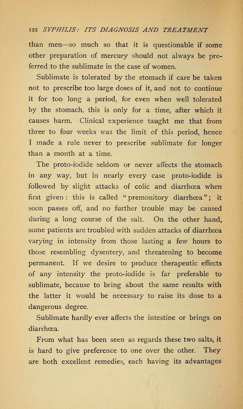 than men—so much so that it is questionable if some other preparation of mercury should not always be pre- ferred to the sublimate in the case of women. Sublimate is tolerated by the stomach if care be taken not to prescribe too large doses of it, and not to continue it for too long a period, for even when well tolerated by the stomach, this is only for a time, after which it causes harm. Clinical experience taught me that from three to four weeks was the limit of this period, hence I made a rule never to prescribe sublimate for longer than a month at a time. The proto-iodide seldom or never affects the stomach in any way, but in nearly every case proto-iodide is followed by slight attacks of colic and diarrhoea when first given : this is called  premonitory diarrhoea; it soon passes off, and no further trouble may be caused during a long course of the salt. On the other hand, some patients are troubled with sudden attacks of diarrhoea varying in intensity from those lasting a few hours to those resembling dysentery, and threatening to become permanent. If we desire to produce therapeutic effects of any intensity the proto-iodide is far preferable to sublimate, because to bring about the same results with the latter it would be necessary to raise its dose to a dangerous degree. Sublimate hardly ever affects the intestine or brings on diarrhoea. From what has been seen as regards these two salts, it is hard to give preference to one over the other. They are both excellent remedies, each having its advantages