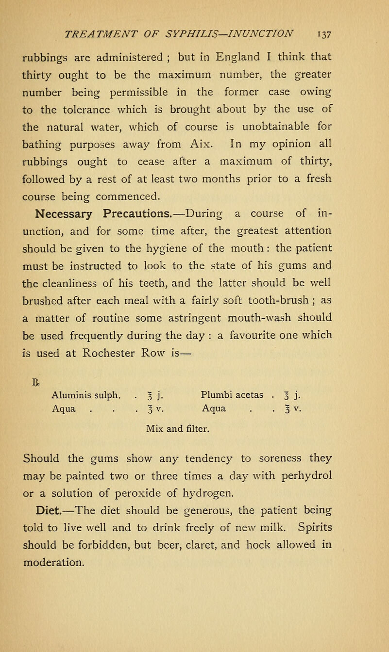 rubbings are administered ; but in England I think that thirty ought to be the maximum number, the greater number being permissible in the former case owing to the tolerance which is brought about by the use of the natural water, which of course is unobtainable for bathing purposes away from Aix. In my opinion all rubbings ought to cease after a maximum of thirty, followed by a rest of at least two months prior to a fresh course being commenced. Necessary Precautions.—During a course of in- unction, and for some time after, the greatest attention should be given to the hygiene of the mouth : the patient must be instructed to look to the state of his gums and the cleanliness of his teeth, and the latter should be well brushed after each meal with a fairly soft tooth-brush ; as a matter of routine some astringent mouth-wash should be used frequently during the day : a favourite one which is used at Rochester Row is— Aluminis sulph. . 1 ]. Plumbi acetas . % j. Aqua . . . 1 v. Aqua . . 3 v. Mix and filter. Should the gums show any tendency to soreness they may be painted two or three times a day with perhydrol or a solution of peroxide of hydrogen. Diet.—The diet should be generous, the patient being told to live well and to drink freely of new milk. Spirits should be forbidden, but beer, claret, and hock allowed in moderation.