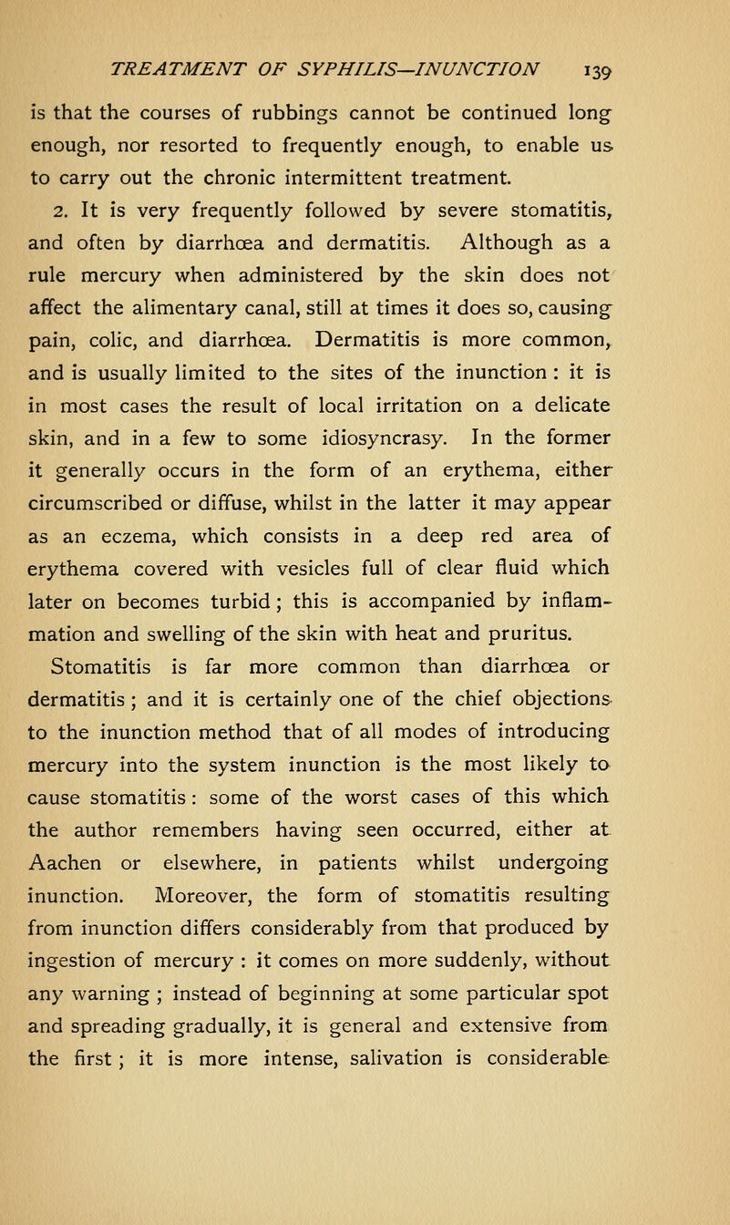 is that the courses of rubbings cannot be continued long enough, nor resorted to frequently enough, to enable us to carry out the chronic intermittent treatment. 2. It is very frequently followed by severe stomatitis, and often by diarrhoea and dermatitis. Although as a rule mercury when administered by the skin does not affect the alimentary canal, still at times it does so, causing- pain, colic, and diarrhoea. Dermatitis is more common, and is usually limited to the sites of the inunction : it is in most cases the result of local irritation on a delicate skin, and in a few to some idiosyncrasy. In the former it generally occurs in the form of an erythema, either circumscribed or diffuse, whilst in the latter it may appear as an eczema, which consists in a deep red area of erythema covered with vesicles full of clear fluid which later on becomes turbid; this is accompanied by inflam- mation and swelling of the skin with heat and pruritus. Stomatitis is far more common than diarrhoea or dermatitis ; and it is certainly one of the chief objections to the inunction method that of all modes of introducing mercury into the system inunction is the most likely to cause stomatitis : some of the worst cases of this which the author remembers having seen occurred, either at Aachen or elsewhere, in patients whilst undergoing inunction. Moreover, the form of stomatitis resulting from inunction differs considerably from that produced by ingestion of mercury : it comes on more suddenly, without any warning ; instead of beginning at some particular spot and spreading gradually, it is general and extensive from the first ; it is more intense, salivation is considerable