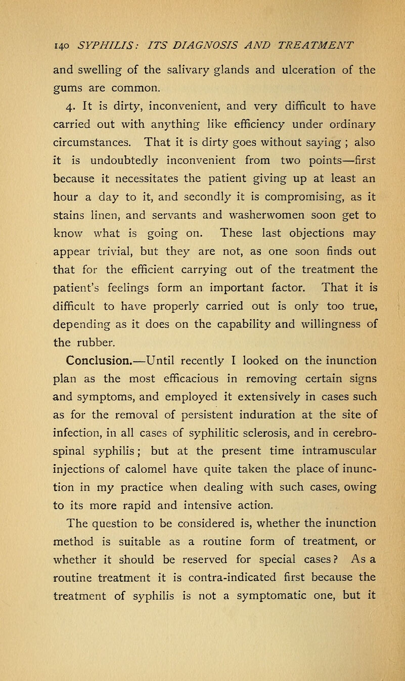 and swelling of the salivary glands and ulceration of the gums are common. 4. It is dirty, inconvenient, and very difficult to have carried out with anything like efficiency under ordinary circumstances. That it is dirty goes without saying ; also it is undoubtedly inconvenient from two points—first because it necessitates the patient giving up at least an hour a day to it, and secondly it is compromising, as it stains linen, and servants and washerwomen soon get to know what is going on. These last objections may appear trivial, but they are not, as one soon finds out that for the efficient carrying out of the treatment the patient's feelings form an important factor. That it is difficult to have properly carried out is only too true, depending as it does on the capability and willingness of the rubber. Conclusion.—Until recently I looked on the inunction plan as the most efficacious in removing certain signs and symptoms, and employed it extensively in cases such as for the removal of persistent induration at the site of infection, in all cases of syphilitic sclerosis, and in cerebro- spinal syphilis; but at the present time intramuscular injections of calomel have quite taken the place of inunc- tion in my practice when dealing with such cases, owing to its more rapid and intensive action. The question to be considered is, whether the inunction method is suitable as a routine form of treatment, or whether it should be reserved for special cases ? As a routine treatment it is contra-indicated first because the treatment of syphilis is not a symptomatic one, but it