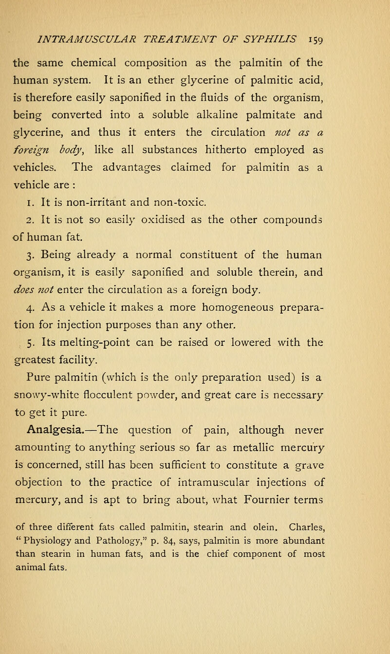 the same chemical composition as the palmitin of the human system. It is an ether glycerine of palmitic acid, is therefore easily saponified in the fluids of the organism, being converted into a soluble alkaline palmitate and glycerine, and thus it enters the circulation not as a foreign body, like all substances hitherto employed as vehicles. The advantages claimed for palmitin as a vehicle are : 1. It is non-irritant and non-toxic. 2. It is not so easily oxidised as the other compounds of human fat. 3. Being already a normal constituent of the human organism, it is easily saponified and soluble therein, and does not enter the circulation as a foreign body. 4. As a vehicle it makes a more homogeneous prepara- tion for injection purposes than any other. 5. Its melting-point can be raised or lowered with the greatest facility. Pure palmitin (which is the only preparation used) is a snowy-white flocculent powder, and great care is necessary to get it pure. Analgesia.—The question of pain, although never amounting to anything serious so far as metallic mercury is concerned, still has been sufficient to constitute a grave objection to the practice of intramuscular injections of mercury, and is apt to bring about, what Fournier terms of three different fats called palmitin, stearin and olein. Charles,  Physiology and Pathology, p. 84, says, palmitin is more abundant than stearin in human fats, and is the chief component of most animal fats.