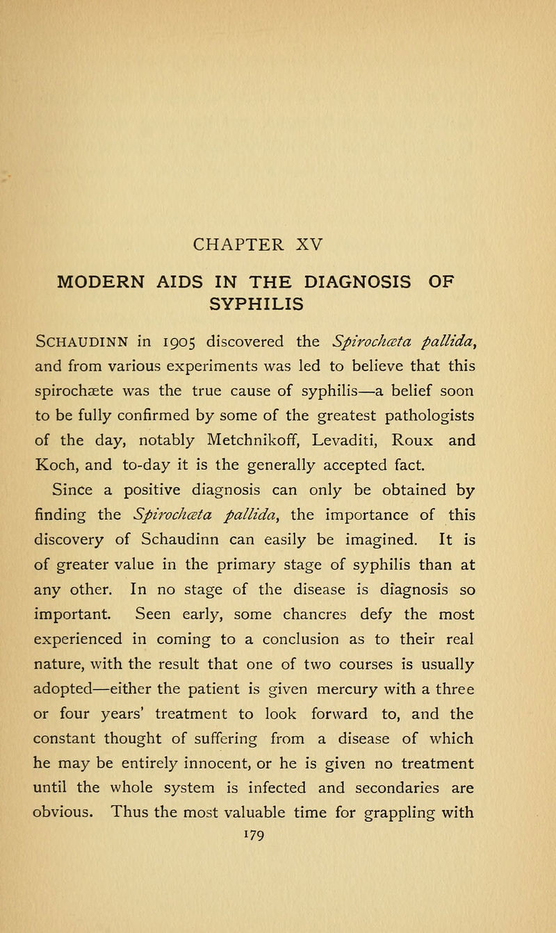 CHAPTER XV MODERN AIDS IN THE DIAGNOSIS OF SYPHILIS SCHAUDINN in 1905 discovered the Spirochceta pallida, and from various experiments was led to believe that this spirochete was the true cause of syphilis—a belief soon to be fully confirmed by some of the greatest pathologists of the day, notably Metchnikoff, Levaditi, Roux and Koch, and to-day it is the generally accepted fact. Since a positive diagnosis can only be obtained by finding the Spirochceta pallida, the importance of this discovery of Schaudinn can easily be imagined. It is of greater value in the primary stage of syphilis than at any other. In no stage of the disease is diagnosis so important. Seen early, some chancres defy the most experienced in coming to a conclusion as to their real nature, with the result that one of two courses is usually adopted—either the patient is given mercury with a three or four years' treatment to look forward to, and the constant thought of suffering from a disease of which he may be entirely innocent, or he is given no treatment until the whole system is infected and secondaries are obvious. Thus the most valuable time for grappling with