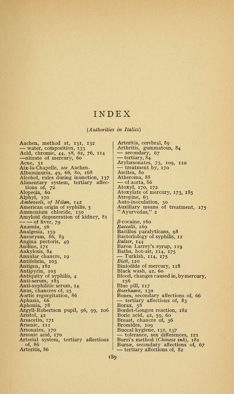 (Authorities in Italics) Aachen, method at, 131, 132 — water, composition, 133 Acid, chromic, 44, 58, 62, 76, 114 —nitrate of mercurj', 60 Acne, 51 Aix-la-Chapelle, see Aachen. Albuminuria, 49, 66, 80, 168 Alcohol, rules during inunction, 137 Alimentary system, tertiary affec- tions of, 72 Alopecia, 60 Alphyl, 170 Ambrosoli, of Milan, 142 American origin of syphilis, 5 Ammonium chloride, 150 Amyloid degeneration of kidne}7, 81 of liver, 79 Anasmia, 56 Analgesia, 159 Aneurysm, 86, 89 Angina pectoris, 49 Aniline, i7r Ankylosis, 84 Annular chancre, 19 Antifebrin, 103 Antigen, 182 Antipyrin, r03 Antiquity of syphilis, 4 Anti-serum, 183 Anti-syphilitic serum, 14 Anus, chancres of, 25 Aortic regurgitation, 86 Aphasia, 66 Aphonia, 78 Argyll-Robertson pupil, 96, 99, 106 Aristol, 42 Arsacetin, 171 Arsenic, in Arsonates, 170 Arsonic acid, 170 Arterial system, tertiary affections of, 86 Arteritis, 86 Arteritis, cerebral, 89 Arthritis, gummatous, 84 — secondary, 67 — tertiary, 84 Arylarsonates, 75, 109, no — treatment by, 170 Ascites, 80 Atheroma, 88 — of aorta, 86 Atoxyl, 170, 172 Atoxylate of mercury, 173, 185 Atropine, 63 Auto-inoculation, 30 Auxiliary means of treatment, 175 Ayurvedas, 2 /3-cocaine, 160 Baccelli, 169 Bacillus paralyticans, 98 Bacteriology of syphilis, n Balzer, 144 Baron Larrey's syrup, 119 Baths, hot-air, 114, 175 — Turkish, 114, 175 Biett, 120 Biniodide of mercury, 118 Black wash, 42, 60 Blood, changes caused in, by mercury, 156 Blue pill, 117 Boerhaave, 130 Bones, secondary affections of, 66 — tertiary affections of, 83 Borax, 58 Bordet-Gengou reaction, 182 Boric acid, 42, 59, 60 Breast, chancre of, 36 Bromides, 109 Buccal hygiene, 131, 137 — tolerance, sex differences, 121 Burri's method (Chinese ink), 181 Bursas, secondary affections of, 67 — tertiary affections of, 82