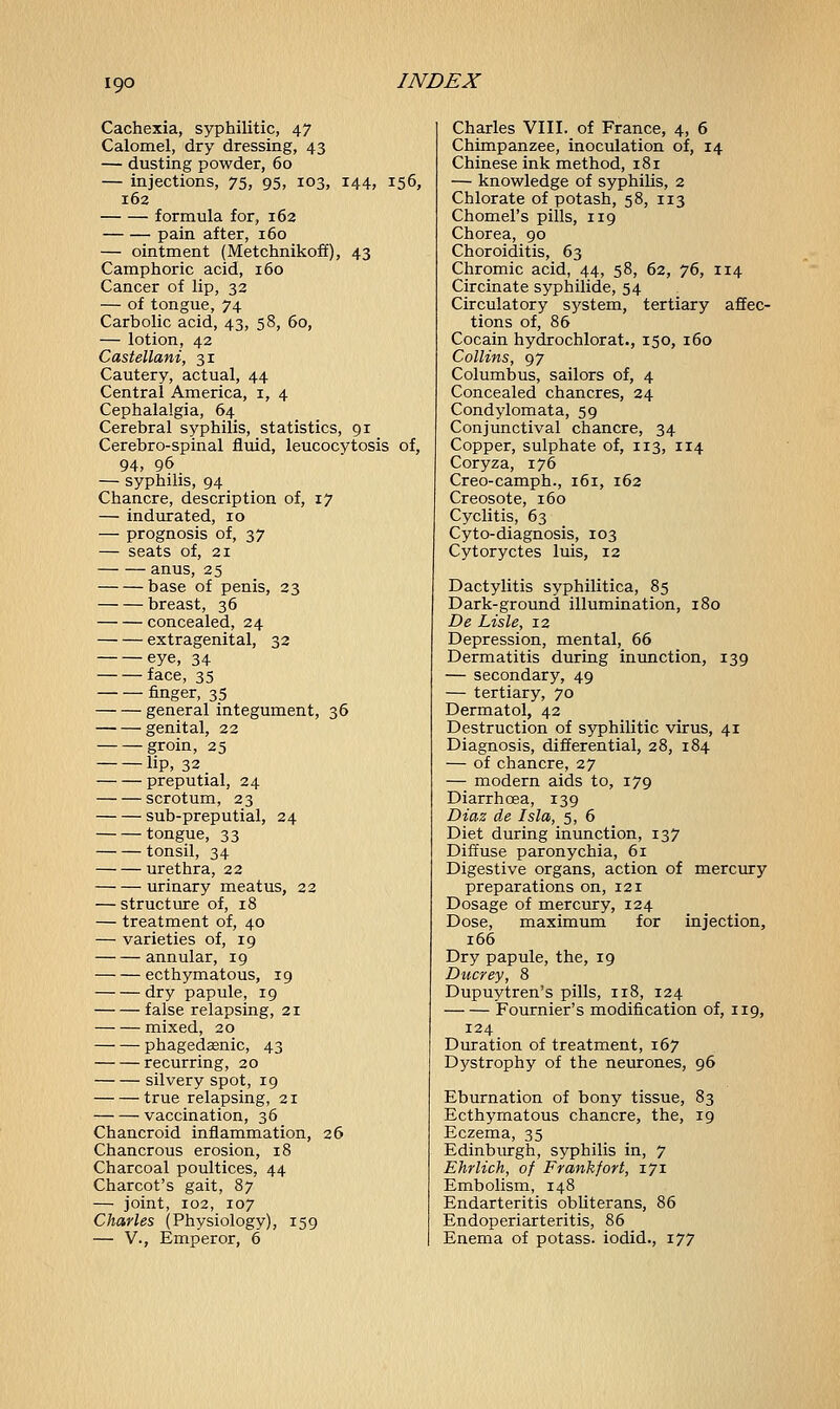 Cachexia, syphilitic, 47 Calomel, dry dressing, 43 — dusting powder, 60 — injections, 75, 95, 103, 144, 156, 162 formula for, 162 pain after, 160 — ointment (Metchnikoff), 43 Camphoric acid, 160 Cancer of lip, 32 — of tongue, 74 Carbolic acid, 43, 58, 60, — lotion, 42 Castellani, 31 Cautery, actual, 44 Central America, 1, 4 Cephalalgia, 64 Cerebral syphilis, statistics, 91 Cerebro-spinal fluid, leucocytosis of, 94, 96 — syphilis, 94 Chancre, description of, 17 — indurated, 10 — prognosis of, 37 — seats of, 21 anus, 25 base of penis, 23 breast, 36 concealed, 24 extragenital, 32 eye, 34 face, 35 finger, 35 general integument, 36 genital, 22 groin, 25 lip, 32 preputial, 24 scrotum, 2 3 sub-preputial, 24 tongue, 33 tonsil, 34 urethra, 22 urinary meatus, 22 — structure of, 18 — treatment of, 40 — varieties of, 19 annular, 19 ecthymatous, 19 dry papule, 19 false relapsing, 21 mixed, 20 phagedenic, 43 recurring, 20 silvery spot, 19 true relapsing, 21 vaccination, 36 Chancroid inflammation, 26 Chancrous erosion, 18 Charcoal poultices, 44 Charcot's gait, 87 — joint, 102, 107 Charles (Physiology), 159 — V., Emperor, 6 Charles VIII. of France, 4, 6 Chimpanzee, inoculation of, 14 Chinese ink method, 181 — knowledge of syphilis, 2 Chlorate of potash, 58, 113 Chomel's pills, 119 Chorea, 90 Choroiditis, 63 Chromic acid, 44, 58, 62, 76, 114 Circinate syphilide, 54 Circulatory system, tertiary affec- tions of, 86 Cocain hydrochlorat., 150, 160 Collins, 97 Columbus, sailors of, 4 Concealed chancres, 24 Condylomata, 59 Conjunctival chancre, 34 Copper, sulphate of, 113, 114 Coryza, 176 Creo-camph., 161, 162 Creosote, 160 Cyclitis, 63 Cyto-diagnosis, 103 Cytoryctes luis, 12 Dactylitis syphilitica, 85 Dark-ground illumination, 180 De Lisle, 12 Depression, mental, 66 Dermatitis during inunction, 139 — secondary, 49 — tertiary, 70 Dermatol, 42 Destruction of syphilitic virus, 41 Diagnosis, differential, 28, 184 — of chancre, 27 — modern aids to, 179 Diarrhoea, 139 Diaz de Isla, 5, 6 Diet during inunction, 137 Diffuse paronychia, 61 Digestive organs, action of mercury preparations on, 121 Dosage of mercury, 124 Dose, maximum for injection, 166 Dry papule, the, 19 Ducrey, 8 Dupuytren's pills, 118, 124 Fournier's modification of, 119, 124 Duration of treatment, 167 Dystrophy of the neurones, 96 Eburnation of bony tissue, 83 Ecthymatous chancre, the, 19 Eczema, 35 Edinburgh, syphilis in, 7 Ehrlich, of Frankfort, 171 Embolism, 148 Endarteritis obliterans, 86 Endoperiarteritis, 86 Enema of potass, iodid., 177