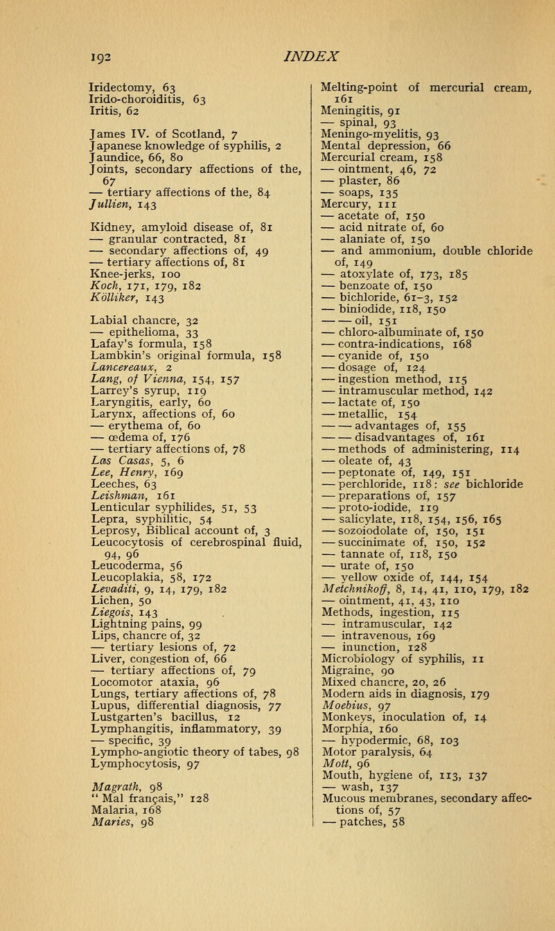 ig-2 Iridectomy, 63 Irido-choroiditis, 63 Iritis, 62 James IV. of Scotland, 7 Japanese knowledge of syphilis, 2 Jaundice, 66, 80 Joints, secondary affections of the, 67 — tertiary affections of the, 84 Jullien, 143 Kidney, amyloid disease of, 81 — granular contracted, 81 — secondary affections of, 49 — tertiary affections of, 81 Knee-jerks, 100 Koch, 171, 179, 182 Kolliker, 143 Labial chancre, 32 — epithelioma, 33 Lafay's formula, 158 Lambkin's original formula, 158 Lancereaux, 2 Lang, of Vienna, 154, 157 Larrey's syrup, 119 Laryngitis, early, 60 Larynx, affections of, 60 — erythema of, 60 — oedema of, 176 — tertiary affections of, 78 Las Casas, 5, 6 Lee, Henry, 169 Leeches, 63 Leishman, 161 Lenticular syphilides, 51, 53 Lepra, syphilitic, 54 Leprosy, Biblical account of, 3 Leucocytosis of cerebrospinal fluid, 94, 96 Leucoderma, 56 Leucoplakia, 58, 172 Levaditi, 9, 14, 179, 182 Lichen, 50 Liegois, 143 Lightning pains, 99 Lips, chancre of, 32 — tertiary lesions of, 72 Liver, congestion of, 66 — tertiary affections of, 79 Locomotor ataxia, 96 Lungs, tertiary affections of, 78 Lupus, differential diagnosis, 77 Lustgarten's bacillus, 12 Lymphangitis, inflammatory, 39 — specific, 39 Lympho-angiotic theory of tabes, 98 Lymphocytosis, 97 Magrath, 98  Mai francais, 128 Malaria, 168 Maries, 98 Melting-point of mercurial cream, 161 Meningitis, 91 — spinal, 93 Meningo-myelitis, 93 Mental depression, 66 Mercurial cream, 158 — ointment, 46, 72 — plaster, 86 — soaps, 135 Mercury, in — acetate of, 150 — acid nitrate of, 60 — alaniate of, 150 — and ammonium, double chloride of, 149 — atoxylate of, 173, 185 — benzoate of, 150 — bichloride, 61-3, 152 — biniodide, 118, 150 oil, 151 — chloro- albumin ate of, 150 — contra-indications, 168 — cyanide of, 150 — dosage of, 124 — ingestion method, 115 — intramuscular method, 142 — lactate of, 150 — metallic, 154 advantages of, 155 disadvantages of, 161 — methods of administering, 114 — oleate of, 43 — peptonate of, 149, 151 — perchloride, 118: see bichloride — preparations of, 157 — proto-iodide, 119 — salicylate, 118, 154, 156, 165 — sozoiodolate of, 150, 151 — succinimate of, 150, 152 — tannate of, 118, 150 — urate of, 150 — yellow oxide of, 144, 154 Metchnikoff, 8, 14, 41, no, 179, 182 — ointment, 41, 43, no Methods, ingestion, 115 — intramuscular, 142 — intravenous, 169 — inunction, 128 Microbiology of syphilis, 11 Migraine, 90 Mixed chancre, 20, 26 Modern aids in diagnosis, 179 Moebius, 97 Monkeys, inoculation of, 14 Morphia, 160 — hypodermic, 68, 103 Motor paralysis, 64 Mott, 96 Mouth, hygiene of, 113, 137 — wash, 137 Mucous membranes, secondary affec- tions of, 57 — patches, 58