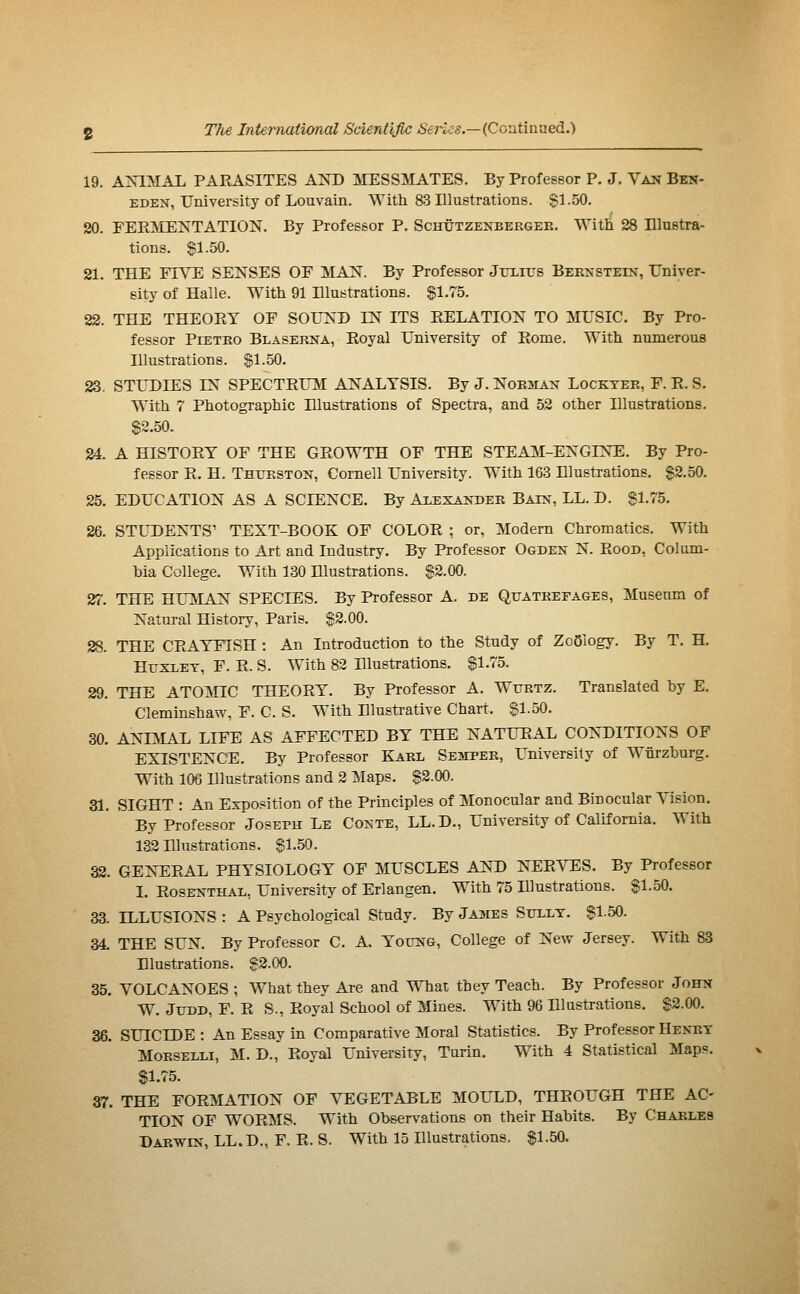 19. ANIMAL PARASITES AND MESSMATES. By Professor P. J. Van Ben- EDEN, University of Louvain. With 83 Illustrations. $1.50. 20. FERMENTATION. By Professor P. Schûtzenbergee. With 28 Illustra- tions. 81.50. 21. THE FIYE SENSES OF MAN. By Professor JrxiL's Bernstein, Univer- sity of Halle. With 91 Illustrations. %\rih. 22. THE THEORY OF SOUND IN ITS RELATION TO MUSIC. By Pro- fessor Pietko Blaserna, Royal University of Rome. With numerous Illustrations. SI-50. 33, STUDIES IN SPECTRUM ANALYSIS. By J. Noe^ian Locktee, F. R. S. With 7 Photographic Illustrations of Spectra, and 52 other Illustrations. S2.50. 24. A HISTORY OF THE GROWTH OF THE STEAM-ENGINE. By Pro- fessor R. H. Thueston, Cornell University. With 163 Illustrations. §2.50. 25. EDUCATION AS A SCIENCE. By Alexandee Bain, LL. D. §1.75. 26. STUDENTS' TEXT-BOOK OF COLOR ; or, Modern Chromatics. With Applications to Art and Industry. By Professor Ogden N. Rood, Colum- bia College. With 130 Hlustrations. $2.00. 27. THE HUMAN SPECIES. By Professor A. de Quateefages, Museum of Natural History, Paris. $2.00. 28. THE CRAYFISH : An Introduction to the Study of Zoology. By T. H. HuxxET, F. R. S. With 82 Illustrations. §1.75. 29. THE ATOiMIC THEORY. By Professor A. Wttetz. Translated by E. Cleminshaw, F. C. S. With Illustrative Chart. §1.50. 30. ANIiLlL LIFE AS AFFECTED BY THE NATURAL CONDITIONS OF EXISTENCE. By Professor Kael Sesipee, University of Wnrzburg. With 106 Illustrations and 2 Maps. §2.00. 31. SIGHT : An Expo.«ition of the Principles of Monocular and Binocular Vision. By Professor Joseph Le Conte, LL.D., University of California. With 132 Illustrations. §1.50. 32. GEN-ERAL PHYSIOLOGY OF MUSCLES AND NERVES. By Professor I. Rosenthal, University of Erlangen. With 75 Illustrations. §1.50. 33. ILLUSIONS : A Psychological Study. By Jasies Sitllt. §1.50. 34 THE SUN. By Professor C. A. Yocng, College of New Jersey. With 83 Illustrations. §2.00. 35. VOLCANOES ; What they Are and What they Teach. By Professor John W. JUDD, F. R S., Royal School of Mines. With 96 Illustrations. §2.00. 36. SUICIDE : An Essay in Comparative Moral Statistics. By Prof essor Heney MoESELLi, M. D., Royal University, Turin. With 4 Statistical Maps. S1.75. 37. THE FORMATION OF VEGETABLE MOULD, THROUGH THE AC- TION OF WORMS. With Observations on their Habits. By Chaeles Daewin, LL.D., F. R. S. With 15 Illustrations. $1.50.