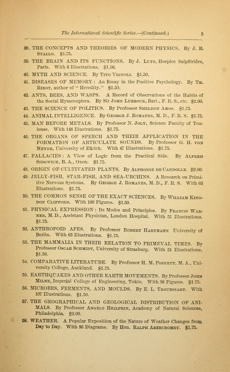 88. THE CONCEPTS AND THEORIES OF MODERN PHYSICS. By J. B. Stallo. S1.75. 39. THE BRAIN AND ITS FUNCTIONS. By J. LuTS, Hospice Salpêtrière, Paris. With 6 Illustrations. $1-50. 40. MYTH AND SCIENCE. By Tito Vignoli. §1.50. 41. DISEASES OF MEMORY : An Essay in the Positive Psychology. By Th. RiBOT, author of  Heredity.' §1.50. 42. ANTS, BEES. AND WASPS. A Record of Observations of the Habits of the Social Hymenoptera. By Sir John Lubbock, Bart., F. R. S., etc. $2.00. 43. THE SCIENCE OF POLITICS. By Professor Sheldox A^ios. Sl-TS. 44. ANIMAL INTELLIGENCE. By George J. Rohaxes, M. D., F. R. S. §1.75. 45. MAN BEFORE METALS. By Professor N. Jolt, Science Faculty of Tou- louse. With 148 Illustrations. §1.75. 46. THE ORGANS OF SPEECH AND THEIR APPLICATION IN THE FORMATION OF ARTICULATE SOUNDS. By Professor G. H. voN Meter, University of Zurich. With 47 Illustrations. §1.75. 47. FALLACIES : A View of Logic from the Practical Side. By Alfred Sidgwick, B. a., Oxon. §1.75. 48. ORIGIN OF CULTIVATED PLANTS. By Alphonse de Candolle. §2.00. 49. JELLY-FISH, STAR-FISH, AND SEA-URCHINS. A Research on Primi- tive Nervous Systems. By George J, Ro3Iaxes, M. D., F. R. S. With 63 Hlustrations. §1.75. 50. THE COMMON SENSE OF THE EXACT SCIENCES. By William King- Dox Clifford. With 100 Figures. §1.50. 51. PHYSICAL EXPRESSION : Its Modes and Principles. By Fraxcis War- NER, M.D., Assistant Physician. London Hospital. With 51 Elu«trations S1.75. 52. ANTHROPOID APES. By Professor Robert Hartmann University of Berlin. With 63 Dlnstrations. §1.75. 53. THE MAMMALIA IN THEIR RELATION TO PRIMEVAL TOIES. By Professor Oscar Schmldt, University of Strasburg. With 51 Elustrations. §1.50. 54. COMPARATIVE LITERATURE. By Professor H. M. Posnett, M. A., Uni- versity College, Auckland. §1.75. 5.5. EARTHQUAKES AND OTHER EARTH MOVEMENTS. By Professor John Melne, Imperial College of Engineering, Tokio. With 38 Figures. §1.75. 56. :inCROBES, FERMENTS, AND MOULDS. By E. L. Trouessart. With 107 Illustrations. §1.50. 57. THE GEOGRAPHICAL ANT) GEOLOGICAL DISTRIBUTION OF ANI- MALS. By Professor Axgelo Heilprix, Academy of Natural Sciences, Philadelphia. §2.00. 58. WEATHER. A Popular Exposition of the Nature of Weather Changes from