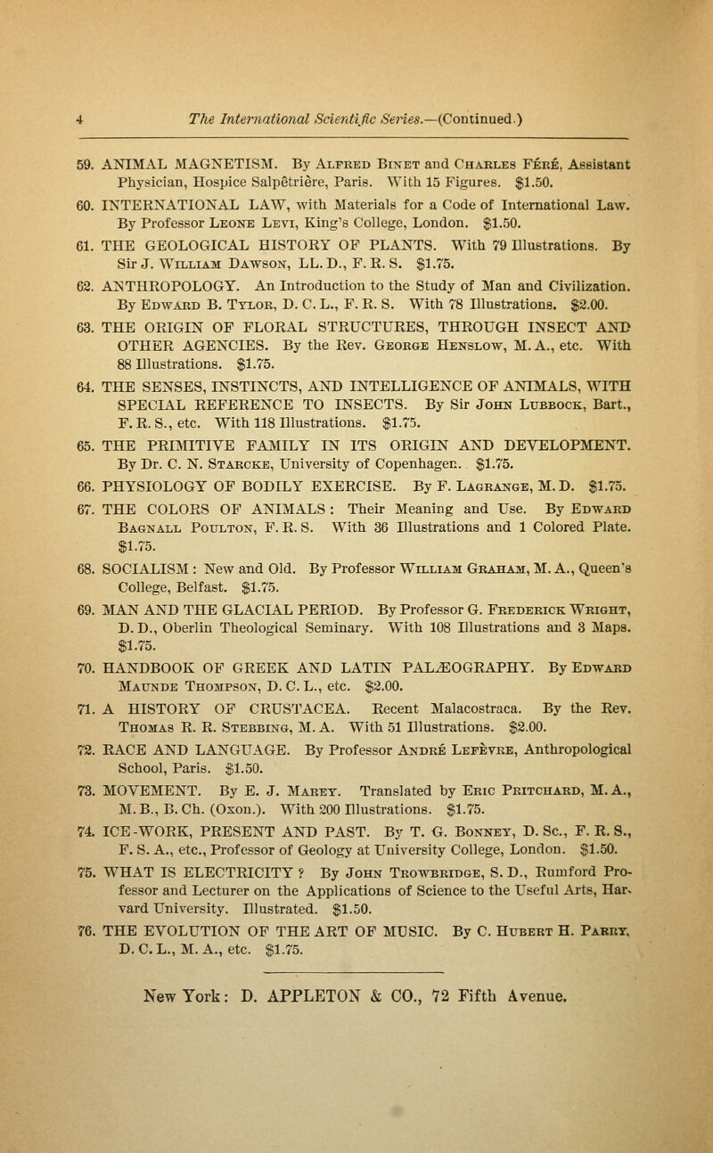 59. ANIMAL MAGNETISM. By Alfred Binet and Charles Féré, Assistant Physician, Hospice Salpêtrière, Paris. With 15 Figures. $1.50. 60. INTERNATIONAL LAW, with Materials for a Code of International Law. By Professor Leone Levi, King's College, London. $1.50. 61. THE GEOLOGICAL HISTORY OP PLANTS. With 79 Illustrations. By Sir J. William Dawson, LL. D., F. R. S. $1.75. 62. ANTHROPOLOGY. An Introduction to the Study of Man and Civilization. By Edward B. Ttlor, D. C. L., F. R. S. With 78 Illustrations. $2.00. 63. THE ORIGIN OF FLORAL STRUCTURES, THROUGH INSECT AND OTHER AGENCIES. By the Rev. George Henslow, M.A., etc. With 88 Illustrations. $1.75. 64. THE SENSES, INSTINCTS, AND INTELLIGENCE OF ANIMALS, WITH SPECIAL REFERENCE TO INSECTS. By Sir John Lubbock, Bart., F. R. S., etc. With 118 Illustrations. $1.75. 65. THE PRI]\nTIVE FAMILY IN ITS ORIGIN AND DEVELOPMENT. By Dr. C. N. Starcke, University of Copenhagen. $1.75. 66. PHYSIOLOGY OF BODILY EXERCISE. By F. Lagrange, M. D. $1.75. 67. THE COLORS OF ANIMALS : Theh- Meaning and Use. By Edward Bagnall Poulton, F. R. S. With 36 Illustrations and 1 Colored Plate. $1.75. 68. SOCIALISM : New and Old. By Professor Wllliam Graham, M. A., Queen's College, Belfast. $1.75. 69. MAN AND THE GLACIAL PERIOD. By Professor G. Frederick Wright, D. D., Oberlin Theological Seminary. With 108 Illustrations and 3 Maps. $1.75. 70. HANDBOOK OF GREEK AND LATIN PALEOGRAPHY. By Edward Maunde Thompson, D.C.L., etc. $2.00. 71. A HISTORY OP CRUSTACEA. Recent Malacostraca. By the Rev. Thomas R. R. Stebbing, M. A. With 51 Illustrations. $2.00. 72. RACE AND LANGUAGE. By Professor André Lefèvrb, Anthropological School, Paris. $1.50. 73. MOVEMENT. By E. J. Maret. Translated by Eric Pritchard, M. A., M. B., B. Ch. (Oxon.). With 200 Illustrations. $1.75. 74. ICE-WORK, PRESENT AND PAST. By T. G. Bonnet, D. Sc, F. R. S., F. S. A., etc., Professor of Geology at University College, London. $1.50. 75. WHAT IS ELECTRICITY ? By John Trowbridge, S. D., Rumford Pro- fessor and Lecturer on the Applications of Science to the Useful Ai'ts, Har^ vard University. Illustrated. $1.50. 76. THE EVOLUTION OF THE ART OF MUSIC. By C. Hubert H. Parry. D. C.L., M. A., etc. $1.75. New York : D. APPLETOX & CO., 72 Fifth Avenue.