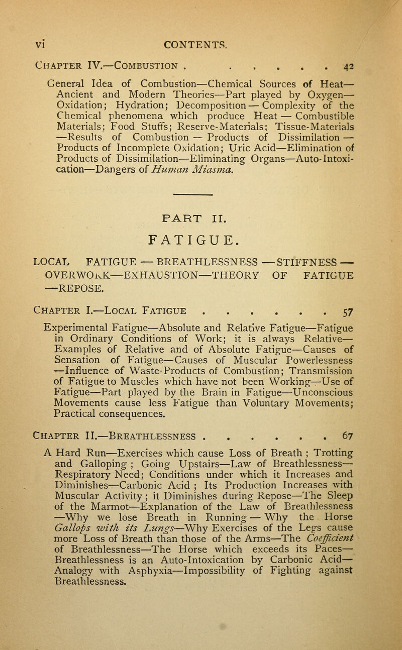 Chapter IV.—Combustion . 42 General Idea of Combustion—Chemical Sources of Heat— Ancient and Modern Theories—Part played by Oxygen— Oxidation; Hydration; Decomposition—Complexity of the Chemical phenomena which produce Heat — Combustible Materials; Food Stuffs; Reserve-Materials; Tissue-Materials —Results of Combustion — Products of Dissimilation — Products of Incomplete Oxidation; Uric Acid—Elimination of Products of Dissimilation—Eliminating Organs—Auto-Intoxi- cation—Dangers of Human Miasma. PART II. FATIGUE. LOCAL FATIGUE — BREATHLESSNESS —STIFFNESS — OVERWORK—EXHAUSTION—THEORY OF FATIGUE —REPOSE. Chapter I.—Local Fatigue 57 Experimental Fatigue—Absolute and Relative Fatigue—Fatigue in Ordinary Conditions of Work; it is always Relative— Examples of Relative and of Absolute Fatigue—Causes of Sensation of Fatigue—Causes of Muscular Powerlessness —Influence of Waste-Products of Combustion; Transmission of Fatigue to Muscles which have not been Working—Use of Fatigue—Part played by the Brain in Fatigue—Unconscious Movements cause less Fatigue than Voluntary Movements; Practical consequences. Chapter II.—Breathlessness 67 A Hard Run—Exercises which cause Loss of Breath ; Trotting and Galloping ; Going Upstairs—Law of Breathlessness— Respiratory Need; Conditions under which it Increases and Diminishes—Carbonic Acid ; Its Production Increases with Muscular Activity ; it Diminishes during Repose—The Sleep of the Marmot—Explanation of the Law of Breathlessness —Why we lose Breath in Running — Why the Horse Gallops with its Lungs—Why Exercises of the Legs cause more Loss of Breath than those of the Arms—The Coefficient of Breathlessness—The Horse which exceeds its Paces— Breathlessness is an Auto-Intoxication by Carbonic Acid— Analogy with Asphyxia—Impossibihty of Fighting against Breathlessness.